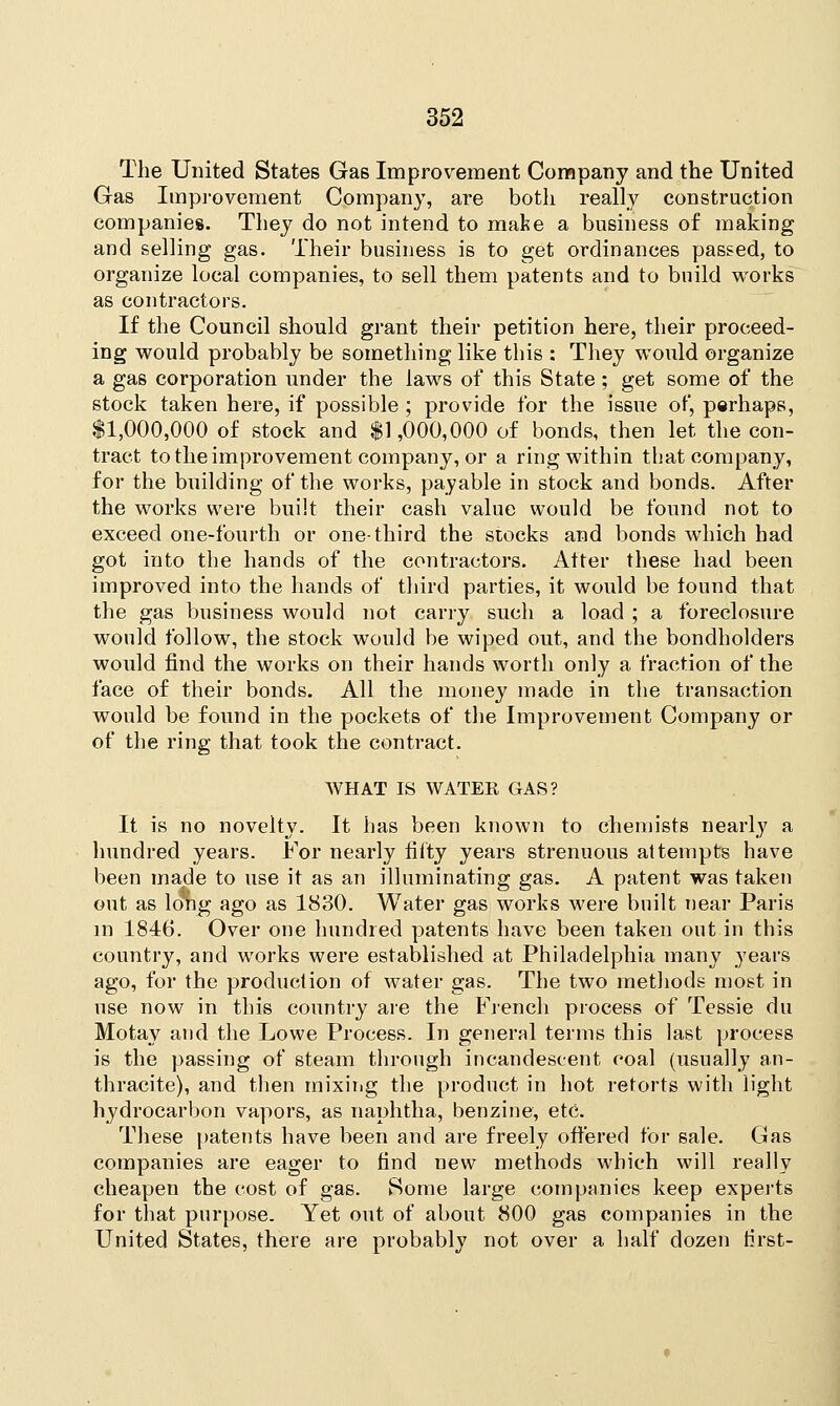 The United States Gas Improvement Company and the United Gas Improvement Company, are both really construction companies. They do not intend to make a business of making and selling gas. Their business is to get ordinances passed, to organize local companies, to sell them patents and to build works as contractors. If the Council should grant their petition here, their proceed- ing would probably be something like this : They would organize a gas corporation under the laws of this State; get some of the stock taken here, if possible ; provide for the issue of, perhaps, $1,000,000 of stock and $1,000,000 of bonds, then let the con- tract to the improvement company, or a ring within that company, for the building of the works, payable in stock and bonds. After the works were built their cash value would be found not to exceed one-fourth or one-third the stocks and bonds which had got into the hands of the contractors. Alter these had been improved into the hands of third parties, it would be found that the gas business would not carry such a load ; a foreclosure would follow, the stock would be wiped out, and the bondholders would find the works on their hands worth only a fraction of the face of their bonds. All the money made in the transaction would be found in the pockets of the Improvement Company or of the ring that took the contract. WHAT IS WATER GAS? It is no novelty. It has been known to chemists nearly a hundred years. For nearly fifty years strenuous attempts have been made to use it as an illuminating gas. A patent was taken out as long ago as 1830. Water gas works were built near Paris in 1846. Over one hundred patents have been taken out in this country, and works were established at Philadelphia many years ago, for the production of water gas. The two methods most in use now in this country are the French process of Tessie du Motay and the Lowe Process. In general terms this last process is the passing of steam through incandescent coal (usually an- thracite), and then mixing the product in hot retorts with light hydrocarbon vapors, as naphtha, benzine, etc. These patents have been and are freely offered for sale. Gas companies are eager to find new methods which will really cheapen the cost of gas. Some large companies keep experts for that purpose. Yet out of about 800 gas companies in the United States, there are probably not over a half dozen first-