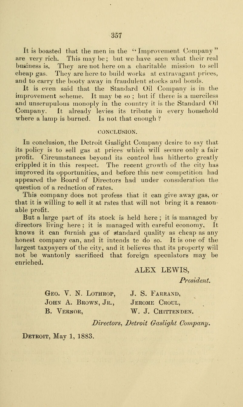 It is boasted that the men in the Improvement Company*' are very rich. This may be; but we have seen what their real business is, They are not here on a charitable mission to sell cheap gas. They are here to build works at extravagant prices, and to carry the booty away in fraudulent stocks and bonds. It is even said that the Standard Oil Company is in the improvement scheme. It may be so ; but if there is a merciless and unscrupulous monoply in the country it is the Standard Oil Company. It already levies its tribute in every household where a lamp is burned. Is not that enough ? CONCLUSION. In conclusion, the Detroit Gaslight Company desire to say that its policy is to sell gas at prices which will secure only a fair profit. Circumstances beyond its control has hitherto greatly crippled it in this respect. The recent growth of the city has improved its opportunities, and before this new competition had appeared the Board of Directors had under consideration the question of a reduction of rates. This company does not profess that it can give away gas, or that it is willing to sell it at rates that will not bring it a reason- able profit. But a large part of its stock is held here ; it is managed by directors living here; it is managed with careful economy. It knows it can furnish gas of standard quality as cheap as any honest company can, and it intends te do so. It is one of the largest taxpayers of the city, and it believes that its property will not be wantonly sacrificed that foreign speculators may be enriched. ALEX LEWIS, President. Geo. Y. N. Lothrop, J. S. Farrand, John A. Brown, Jr., Jerome Croul, B. Vernor, W. J. Chittenden. Directors, Detroit Gaslight Company. Detroit, May 1, 1883.