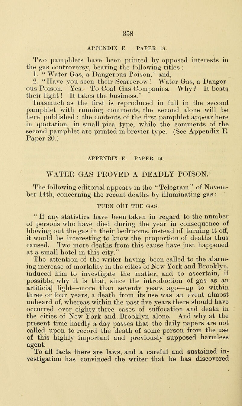 APPENDIX E. PAPER 18. Two pamphlets have been printed by opposed interests in the gas controversy, bearing the following titles : 1.  Water Gas, a Dangerous Poison, and, 2.  Have you seen their Scarecrow ! Water Gas, a Danger- ous Poison. Yes. To Coal Gas Companies. Why ? It beats their light! It takes the business. Inasmuch as the first is reproduced in full in the second pamphlet with running comments, the second alone will be here published : the contents of the first pamphlet appear here in quotation, in small pica type, while the comments of the second pamphlet are printed in brevier type. (See Appendix E. Paper 20.) APPENDIX E, PAPER 19. WATER GAS PROVED A DEADLY POISON. The following editorial appears in the  Telegram  of Novem- ber 14th, concerning the recent deaths by illuminating gas: TURN OUT THE GAS.  If any statistics have been taken in regard to the number of persons who have died during the year in consequence of blowing out the gas in their bedrooms, instead of turning it off, it would be interesting to know the proportion of deaths thus caused. Two more deaths from this cause have just happened at a small hotel in this city. The attention of the writer having been called to the alarm- ing increase of mortality in the cities of New York and Brooklyn, induced him to investigate the matter, and to ascertain, if possible, why it is that, since the introduction of gas as an artificial light—more than seventy years ago—up to within three or four years, a death from its use was an event almost unheard of, whereas within the past five years there should have occurred over eighty-three cases of suffocation and death in the cities of New York and Brooklyn alone. And why at the present time hardly a day passes that the daily papers are not called upon to record the death of some person from the use of this highly important and previously supposed harmless agent. To all facts there are laws, and a careful and sustained in- vestigation has convinced the writer that he has discovered