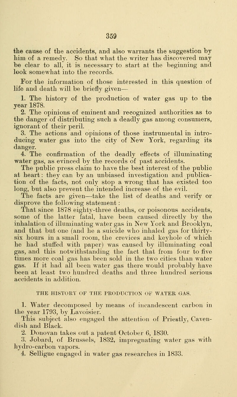 the cause of the accidents, and also warrants the suggestion by him of a remedy. So that what the writer has discovered may be clear to all, it is necessary to start at the beginning and look somewhat into the records. For the information of those interested in this question of life and death will be briefly given— 1. The history of the production of water gas up to the year 1878. 2. The opinions of eminent and recognized authorities as to the danger of distributing such a deadly gas among consumers, ignorant of their peril. 3. The actions and opinions of those instrumental in intro- ducing water gas into the city of New York, regarding its danger. 4. The confirmation of the deadly effects of illuminating- water gas, as evinced by the records of past accidents. The public press claim to have the best interest of the public at heart: they can by an unbiased investigation and publica- tion of the facts, not only stop a wrong that has existed too long, but also prevent the intended increase of the evil. The facts are given—take the list of deaths and verify or disprove the following statement : That since 1878 eighty-three deaths, or poisonous accidents, some of the latter fatal, have been caused directly by the inhalation of illuminating water gas in New York and Brooklyn, and that but one (and he a suicide who inhaled gas for thirty- six hours in a small room, the crevices and keyhole of which he had stuffed with paper) was caused by illuminating coal gas, and this notwithstanding the fact that from four to five times more coal gas has been sold in the two cities than water gas. If it had all been water gas there would probably have been at least two hundred deaths and three hundred serious accidents in addition. THE HISTORY OF THE PRODUCTION OF WATER GAS. 1. Water decomposed by means of incandescent carbon in the year 1793, by Lavoisier. This subject also engaged the attention of Priestly, Caven- dish and Black. 2. Donovan takes out a patent October 6, 1830. 3. Jobard, of Brussels, 1832, impregnating water gas with hydro-carbon vapors. 4 Selligue engaged in water gas researches in 1833.