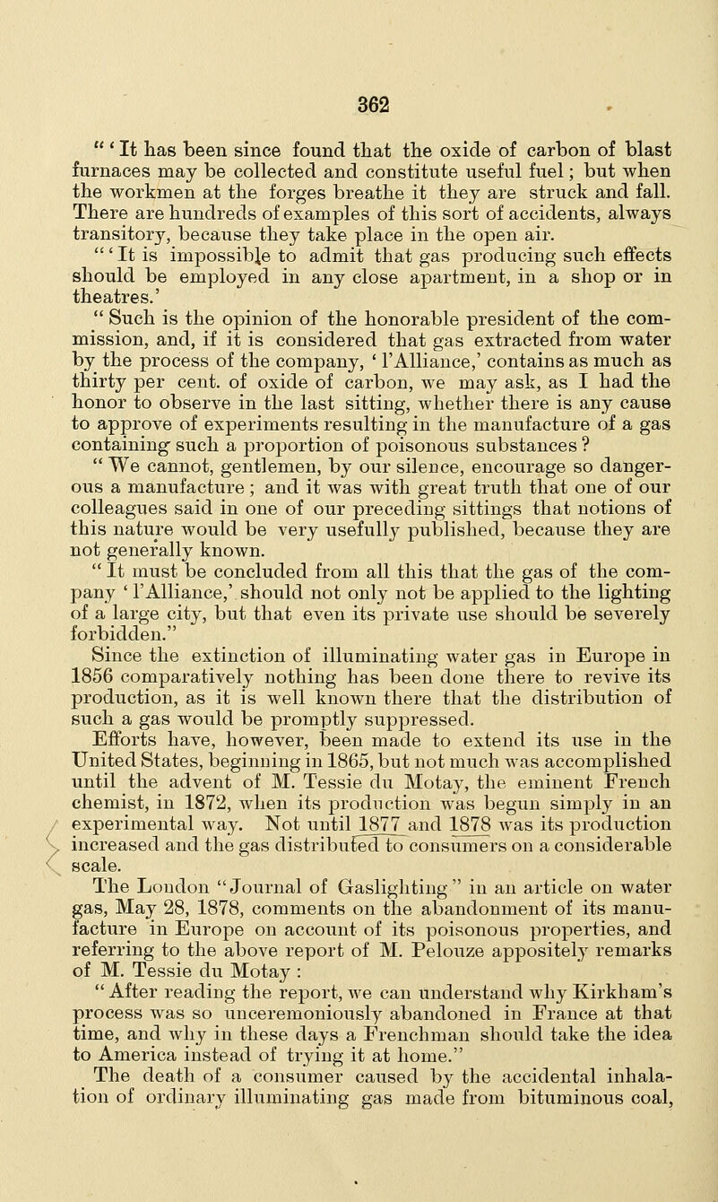 <  ' It has been since found that the oxide of carbon of blast furnaces may be collected and constitute useful fuel; but when the workmen at the forges breathe it they are struck and fall. There are hundreds of examples of this sort of accidents, always transitory, because they take place in the open air.  ' It is impossible to admit that gas producing such effects should be employed in any close apartment, in a shop or in theatres.'  Such is the opinion of the honorable president of the com- mission, and, if it is considered that gas extracted from water by the process of the company, ' 1'Alliance,' contains as much as thirty per cent, of oxide of carbon, we may ask, as I had the honor to observe in the last sitting, whether there is any cause to approve of experiments resulting in the manufacture of a gas containing- such a proportion of poisonous substances ?  We cannot, gentlemen, by our silence, encourage so danger- ous a manufacture; and it was with great truth that one of our colleagues said in one of our preceding sittings that notions of this nature would be very usefully published, because they are not generally known.  It must be concluded from all this that the gas of the com- pany ' 1'Alliance,' should not only not be applied to the lighting of a large city, but that even its private use should be severely forbidden. Since the extinction of illuminating water gas in Europe in 1856 comparatively nothing has been done there to revive its production, as it is well known there that the distribution of such a gas would be promptly suppressed. Efforts have, however, been made to extend its use in the United States, beginning in 1865, but not much was accomplished until the advent of M. Tessie du Motay, the eminent French chemist, in 1872, when its production was begun simply in an experimental way. Not until 1877 and 1878 was its production increased and the gas distributedkT consumers on a considerable scale. The London Journal of Gaslighting in an article on water gas, May 28, 1878, comments on the abandonment of its manu- facture in Europe on account of its poisonous properties, and referring to the above report of M. Pelouze appositely remarks of M. Tessie du Motay :  After reading the report, Ave can understand why Kirkham's process was so unceremoniously abandoned in France at that time, and why in these days a Frenchman should take the idea to America instead of trying it at home. The death of a consumer caused by the accidental inhala- tion of ordinary illuminating gas made from bituminous coal,