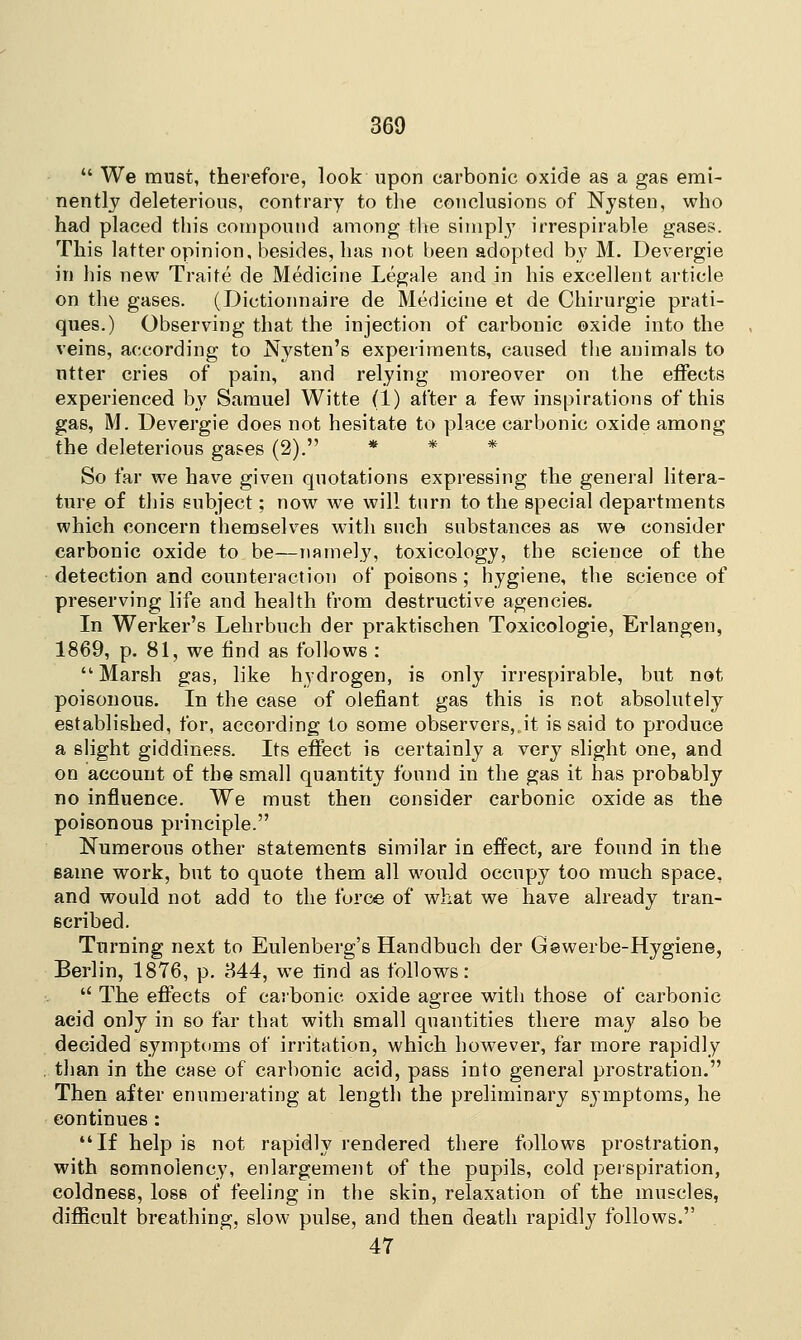  We must, therefore, look upon carbonic oxide as a gas emi- nently deleterious, contrary to the conclusions of Nysten, who had placed this compound among the simply irrespirable gases. This latter opinion, besides, has not been adopted by M. Devergie in his new Trait.e de Medicine Legale and in his excellent article on the gases. (Dictionnaire de Medicine et de Chirurgie prati- ques.) Observing that the injection of carbonic ©xide into the veins, according to Nysten's experiments, caused the animals to utter cries of pain, and relying moreover on the effects experienced by Samuel Witte (1) after a few inspirations of this gas, M. Devergie does not hesitate to place carbonic oxide among the deleterious gases (2). * * * So far we have given quotations expressing the general litera- ture of this subject; now we will turn to the special departments which concern themselves with such substances as we consider carbonic oxide to be—namely, toxicology, the science of the detection and counteraction of poisons; hygiene, the science of preserving life and health from destructive agencies. In Werker's Lehrbuch der praktischen Toxicologie, Erlangen, 1869, p. 81, we find as follows : Marsh gas, like hydrogen, is only irrespirable, but not poisonous. In the case of olefiant gas this is not absolutely established, for, according to some observers,Jt is said to produce a slight giddiness. Its effect is certainly a very slight one, and on account of the small quantity found in the gas it has probably no influence. We must then consider carbonic oxide as the poisonous principle. Numerous other statements similar in effect, are found in the same work, but to quote them all would occupy too much space, and would not add to the force of what we have already tran- scribed. Turning next to Eulenberg's Handbuch der Gewerbe-Hygiene, Berlin, 1876, p. 844, we rind as follows:  The effects of carbonic oxide agree with those of carbonic aeid only in so far that with small quantities there may also be decided symptoms of irritation, which however, far more rapidly than in the case of carbonic acid, pass into general prostration. Then after enumerating at length the preliminary symptoms, he continues : If help is not rapidly rendered there follows prostration, with somnolency, enlargement of the pupils, cold perspiration, coldness, loss of feeling in the skin, relaxation of the muscles, difficult breathing, slow pulse, and then death rapidly follows. 47
