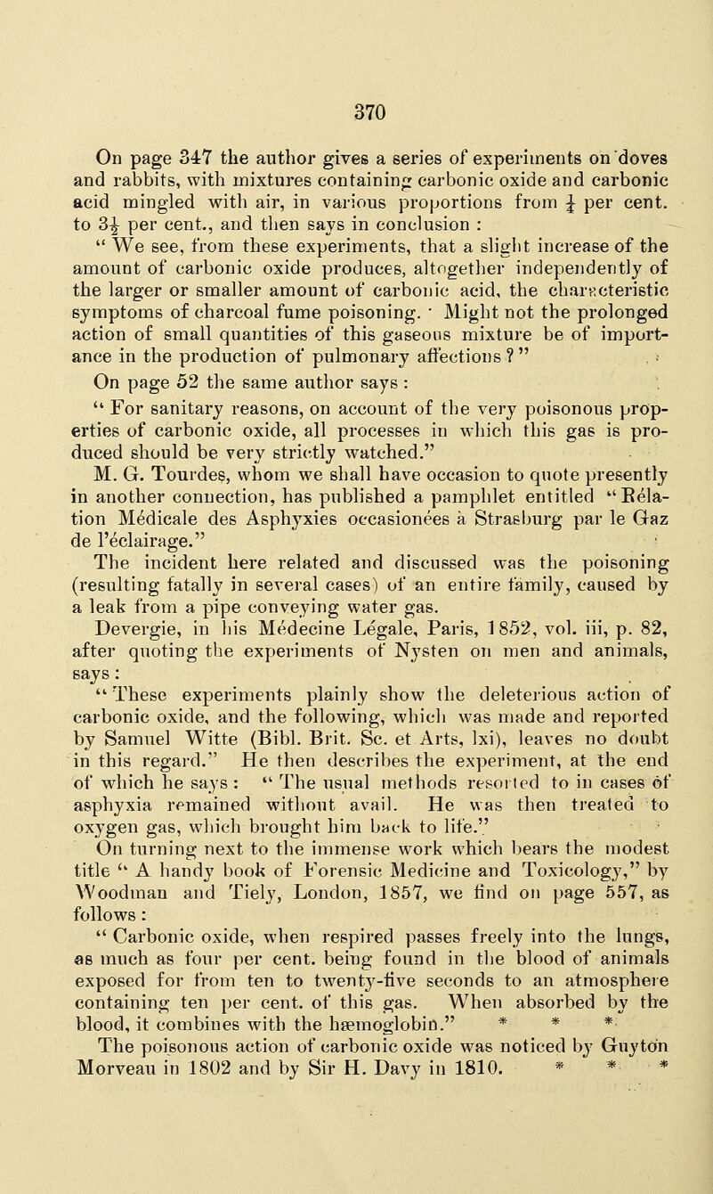 On page 347 the author gives a series of experiments on doves and rabbits, with mixtures containing carbonic oxide and carbonic acid mingled with air, in various proportions from £ per cent, to 3^ per cent., and then says in conclusion :  We see, from these experiments, that a slight increase of the amount of carbonic oxide produces, altogether independently of the larger or smaller amount of carbonic acid, the characteristic symptoms of charcoal fume poisoning. ' Might not the prolonged action of small quantities of this gaseous mixture be of import- ance in the production of pulmonary affections ?  On page 52 the same author says :  For sanitary reasons, on account of the very poisonous prop- erties of carbonic oxide, all processes in which this gas is pro- duced should be very strictly watched. M. G. Tourdes, whom we shall have occasion to quote presently in another connection, has published a pamphlet entitled Bela- tion Medicale des Asphyxies oecasionees a Strasburg par le Gaz de l'eclairage. The incident here related and discussed was the poisoning (resulting fatally in several cases) of an entire family, caused by a leak from a pipe conveying water gas. Devergie, in his Medecine Legale, Paris, 1 852, vol. iii, p. 82, after quoting the experiments of N}Tsten on men and animals, says:  These experiments plainly show the deleterious action of carbonic oxide, and the following, which was made and reported by Samuel Witte (Bibl. Brit. Sc. et Arts, Ixi), leaves no doubt in this regard. He then describes the experiment, at the end of which he says :  The usual methods resorted to in cases of asphyxia remained without avail. He was then treated to oxygen gas, which brought him buck to life. On turning next to the immense work which bears the modest title u A handy book of Forensic Medicine and Toxicology, by Woodman and Tiely, London, 1857, we find on page 557, as follows:  Carbonic oxide, when respired passes freely into the lungs, as much as four per cent, being found in the blood of animals exposed for from ten to twenty-iive seconds to an atmosphere containing ten per cent, of this gas. When absorbed by the blood, it combines with the haemoglobin. *■ * * The poisonous action of carbonic oxide was noticed by Guy ton Morveau in 1802 and by Sir H. Davy in 1810. * * *