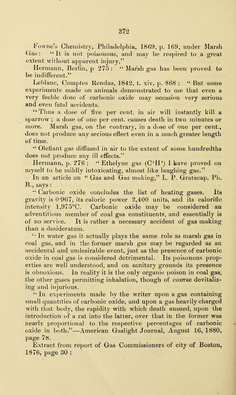 Fowne's Chemistry, Philadelphia, 1869, p. 169, under Marsh Gas: It is not poisonous, and may be respired to a great extent without apparent injury, Hermann, Berlin, p 275 :  Marsh gas has been' proved to be indifferent. Leblanc, Comptes ftendus, 1842, t. xiv, p. 868 :  But some experiments made on animals demonstrated to me that even a very feeble dose of carbonic oxide may occasion very serious and even fatal accidents. Thus a dose of five per cent, in air will instantly kill, a sparrow ; a dose of one per cent, causes death in two minutes or more. Marsh gas, on the contrary, in a dose of one per cent., does not produce any serious eflect even in a much greater length of time. '' defiant gas diffused in air to the extent of some hundredths does not produce any ill effects. Hermann, p. 276 ;  Ethelyne gas (C2H4) 1 have proved on myself to be mildly intoxicating, almost like laughing gas. In an article on  Gas and Gas making, L. P. Gratacap, Ph. B., says: *' Carbonic oxide concludes the list of heating gases. Its gravity is 0*967, its caloric power 2,400 units, and its calorific intensity 1,975°C. Carbonic oxide may be considered an adventitious member of coal gas constituents, and essentially is of no service. It is rather a necessary accident of gas making than a desideratum. ' In water gas it actually plays the same role as marsh gas in coal gas, and in the former marsh gas may be regarded as an accidental and undesirable event, just as the presence of carbonic oxide in coal gas is considered detrimental. Its poisonous prop- erties are well understood, and on sanitary grounds its presence is obnoxious. In reality it is the only organic poison in coal gas, the other gases permitting inhalation, though of course devitaliz- ing and injurious.  In experiments made by the writer upon a gas containing small quantities of carbonic oxide, and upon a gas heavily charged with that body, the rapidity with which death ensued, upon the introduction of a rat into the latter, over that in the former was nearly proportional to the respective percentages of carbonic oxide in both.—American Gaslight Journal, August 16, 1880, page 78. Extract from report of Gas Commissioners of city of Boston, 1876, page 30 :