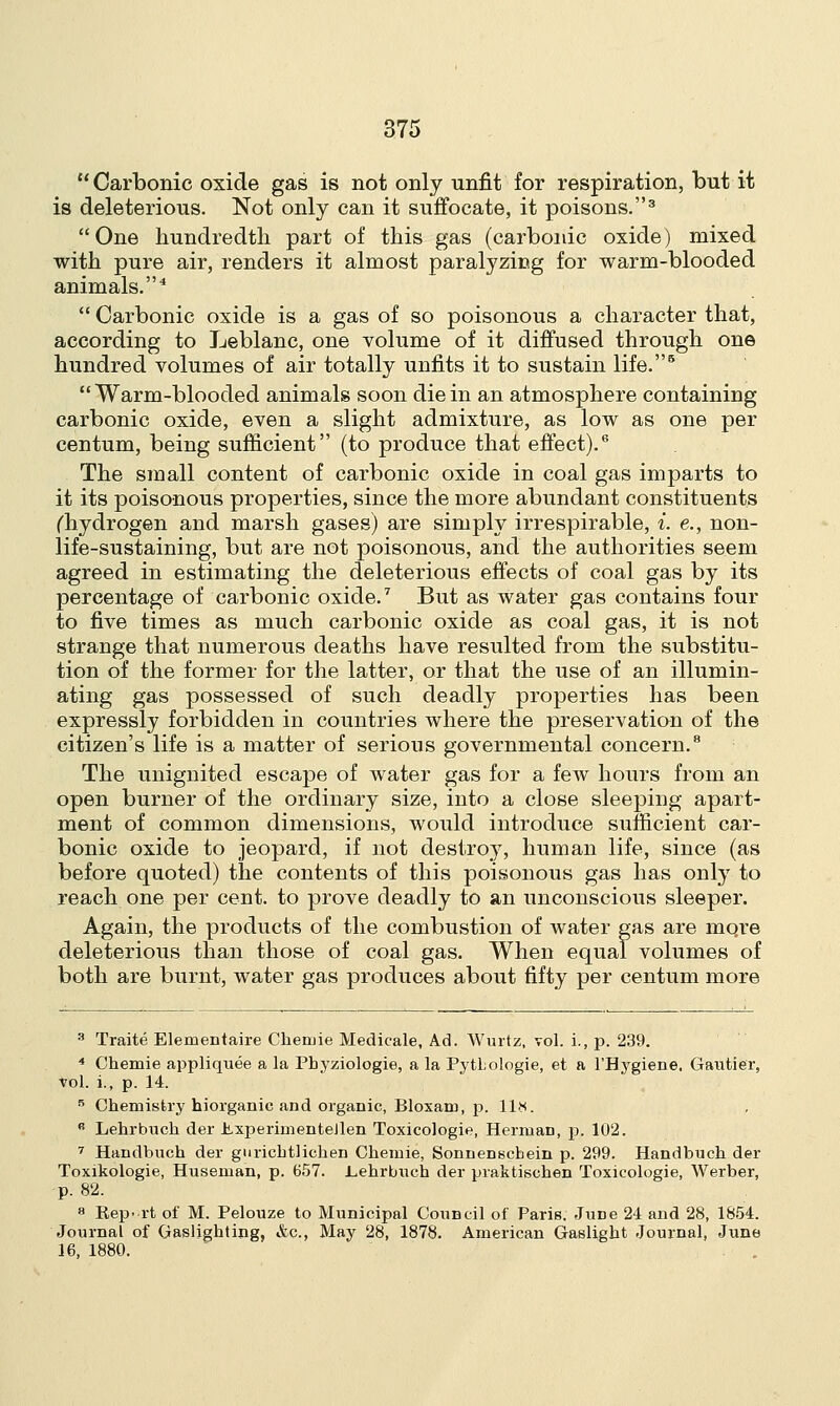 Carbonic oxide gas is not only unfit for respiration, but it is deleterious. Not only can it suffocate, it poisons.3 One hundredth part of this gas (carbonic oxide) mixed with pure air, renders it almost paralyzing for warm-blooded animals.4 Carbonic oxide is a gas of so poisonous a character that, according to Leblanc, one volume of it diffused through one hundred volumes of air totally unfits it to sustain life.6 Warm-blooded animals soon die in an atmosphere containing carbonic oxide, even a slight admixture, as low as one per centum, being sufficient (to produce that effect).6 The small content of carbonic oxide in coal gas imparts to it its poisonous properties, since the more abundant constituents (hydrogen and marsh gases) are simply irrespirable, i. e., non- life-sustaining, but are not poisonous, and the authorities seem agreed in estimating the deleterious effects of coal gas by its percentage of carbonic oxide.7 But as water gas contains four to five times as much carbonic oxide as coal gas, it is not strange that numerous deaths have resulted from the substitu- tion of the former for the latter, or that the use of an illumin- ating gas possessed of such deadly properties has been expressly forbidden in countries where the preservation of the citizen's life is a matter of serious governmental concern.8 The unignited escape of water gas for a few hours from an open burner of the ordinary size, into a close sleeping apart- ment of common dimensions, would introduce sufficient car- bonic oxide to jeopard, if not destro}7, human life, since (as before quoted) the contents of this poisonous gas has only to reach one per cent, to prove deadly to an unconscious sleeper. Again, the products of the combustion of water gas are mqre deleterious than those of coal gas. When equal volumes of both are burnt, water gas produces about fifty per centum more 3 Traite Elementaire Cheruie Medicale, Ad. Wurtz, vol. i., p. 239. 4 Chemie appliquee a la Pbyziologie, a la PytLologie, et a l'Hygiene. Gautier, vol. i., p. 14. 5 Chemistry Inorganic and organic, Bloxam, p. 11*. R Lehrhuch der JbxperimenteJlen Toxicologie, Herman, p. 102. 7 Handbuch der guricbtlichen Chemie, Sonneuscbein p. 299. Handbuch der Toxikologie, Huseman, p. 657. .Lehrbuch der praktischen Toxicologie, Werber, p. 82. 8 Rep- rt of M. Pelouze to Municipal CouBcil of Paris. Jurje 24 and 28, 1854. Journal of Gasligbting, &c, May 28, 1878. American Gaslight Journal, June 16, 1880.