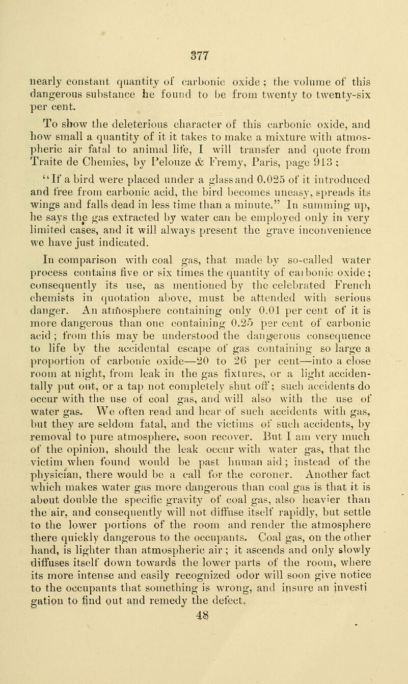nearly constant quantity of carbonic oxide ; the volume of this dangerous substance he found to be from twenty to twenty-six per cent. To show the deleterious character of this carbonic oxide, and how small a quantity of it it takes to make a mixture with atmos- pheric air fatal to animal life, I will transfer and quote from Traite de Chemies, by Pelouze & Fremy, Paris, page 913 : If a bird were placed under a glass and 0.025 of it introduced and free from carbonic acid, the bird becomes uneasy, spreads its wings and falls dead in less time than a minute. In summing up, he says the gas extracted by water can be employed only in very limited cases, and it will always present the grave inconvenience we have just indicated. In comparison with coal gas, that made by so-called water process contains five or six times the quantity of caibonic oxide; consequently its use, as mentioned by the celebrated French chemists in quotation above, must be attended with serious danger. An atmosphere containing only 0.01 per cent of it is more dangerous than one containing 0.25 per cent of carbonic acid ; from this may be understood the dangerous consequence to life by the accidental escape of gas containing so large a proportion of carbonic oxide—20 to 26 per cent—into a close room at night, from leak in the gas fixtures, or a light acciden- tally put out, or a tap not completely shut off; such accidents do occur with the use of coal gas, and will also with the use of water gas. We often read and hear of such accidents with gas, but they are seldom fatal, and the victims of such accidents, by removal to pure atmosphere, soon recover. But I am very much of the opinion, should the leak occur with water gas, that the victim when found would be past human aid; instead of the physician, there would be a call for the coroner. Another fact which makes water gas more dangerous than coal gas is that it is about double the specific gravity of coal gas, also heavier than the air, and consequently will not diffuse itself rapidly, but settle to the lower portions of the room and render the atmosphere there quickly dangerous to the occupants. Coal gas, on the other hand, is lighter than atmospheric air; it ascends and only slowly diffuses itself down towards the lower parts of the room, where its more intense and easily recognized odor will soon give notice to the occupants that something is wrong, and insure an investi gation to find out and remedy the defect.