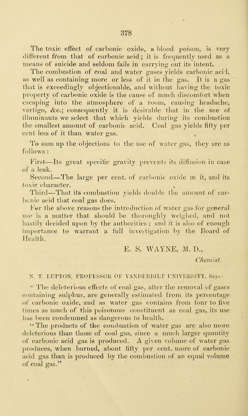 The toxic effect of carbonic oxide, a blood poison, is very different from that of carbonic acid ; it is frequently used as a means of suicide and seldom fails in carrying out its intent. The combustion of coal and water gases yields carbonic acid, as well as containing more or less of it in the gas. It is a gas that is exceedingly objectionable, and without having the toxic property of carbonic oxide is the cause of much discomfort when escaping into the atmosphere of a room, causing headache, vertigo, &c; consequently it is desirable that in the use of illuminants we select that which yields during its combustion the smallest amount of carbonic acid. Coal gas yields fifty per cent less of it than water gas. To sum up the objections to the use of water gas, they are as follows : First—Its great specific gravity prevents its diffusion in case of a leak. Second—The large per cent, of carbonic oxide in it, and its toxic character. Third—That its combustion yields double the amount of car- bonic acid that coal gas does. For the above reasons the introduction of water gas for general use is a matter that should be thoroughly weighed, and not hastily decided upon by the authorities ; and it is also of enough importance to warrant a full investigation by the Board of Health. E. S. WAYNE, M. D., Chemist. N. T. LUPTON, PKOFESSOE OF VANDEB.BILT TJNIVEKiSlTY, Says : ■ The deleterious effects of coal gas, after the removal of gases containing sulphur, are generally estimated from its percentage of carbonic oxide, and as water gas contains from four to five times as much of this poisonous constituent as coal gas, its use has been condemned as dangerous to health. The products of the combustion of water gas are also more deleterious than those of coal gas, since a much larger quantity of carbonic acid gas is produced. A given volume of water gas produces, when burned, about fifty per cent, more of carbonic acid gas than is produced by the combustion of an equal volume of coal gas.