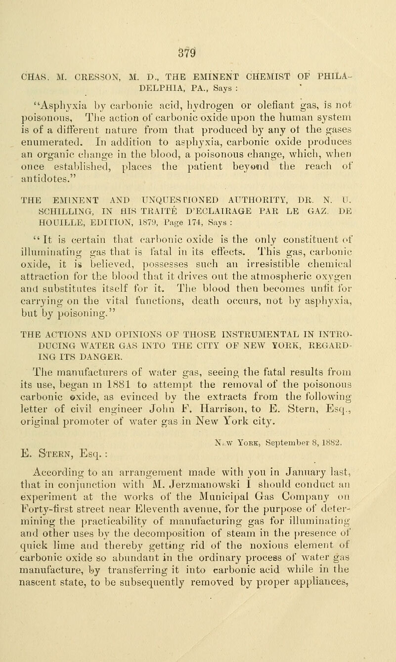 CHAS. M. CRES30N, M. D., THE EMINENT CHEMIST OP PHIL A DELPHI A, PA., Says : Asphyxia by carbonic acid, hydrogen or olefiant gas, is not poisonous, The action of carbonic oxide upon the human system is of a different nature from that produced by any ot the gases enumerated. In addition to asphyxia, carbonic oxide produces an organic change in the blood, a poisonous change, which, when once established, places the patient beyond the reach of antidotes. THE EMINENT AND UNQUESTIONED AUTHORITY, DR. N. U. SCHILLING, IN HIS TRAITE D'ECLAIRAGE PAR LE GAZ. DE HOUILLE, EDITION, 1879, Page 174, Says :  It is certain that carbonic oxide is the only constituent of illuminating gas that is fatal in its effects. This gas, carbonic oxide, it is believed, possesses such an irresistible chemical attraction for the blood that it drives out the atmospheric oxygen and substitutes itself for it. The blood then becomes unfit for carrying on the vital functions, death occurs, not by asphyxia, but by poisoning. THE ACTIONS AND OPINIONS OP THOSE INSTRUMENTAL IN INTRO- DUCING WATER GAS INTO THE CFTY OF NEW YORK, REGARD- ING ITS DANGER. The manufacturers of water gas, seeing the fatal results from its use, began m 1881 to attempt the removal of the poisonous carbonic oxide, as evinced by the extracts from the following letter of civil engineer John F. Harrison, to E. Stern, Esq., original promoter of water gas in New York city. NlW YORK, September 8, 1882. E. Stern, Esq.: According to an arrangement made with you in January last, that in conjunction with M. Jerzmanowski I should conduct an experiment at the works of the Municipal Gas Company on Forty-first street near Eleventh avenue, for the purpose of deter- mining the practicability of manufacturing gas for illuminating and other uses by the decomposition of steam in the presence of quick lime and thereby getting rid of the noxious element of carbonic oxide so abundant in the ordinary process of water gas manufacture, by transferring it into carbonic acid while in the nascent state, to be subsequently removed by proper appliances,