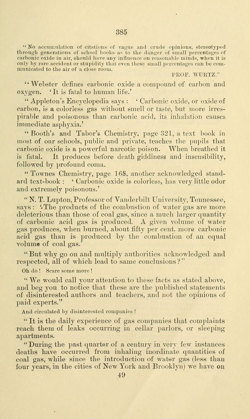  No accumulation of citations of vague and crude opinions, stereot3rped through generations of school books as to the danger of small percentages of carbonic oxide in air, should have any influence on reasonable minds, when it is only by rare accident or stupidity that even these small percentages can be com- municated to the air of a close room. PROF. WURTZ. Webster defines carbonic oxide a compound of carbon and oxygen. 'It is fatal to human life.'  Appleton's Encyclopedia says : ' Carbonic oxide, or oxide of carbon, is a colorless gas without smell or taste, but more irres- pirable and poisonous than carbonic acid, its inhalation causes immediate asphyxia.' Booth's and Tabor's Chemistry, page 321, a text book in most of our schools, public and private, teaches the pupils that carbonic oxide is a powerful narcotic poison. When breathed it is fatal. It produces before death giddiness and insensibility, followed by profound coma.  Townes Chemistry, page 168, another acknowledged stand- ard text-book : ' Carbonic oxide is colorless, has very little odor and extremely poisonous.'  N. T. Lupton, Professor of Vanderbilt University, Tennessee, says : '.The products of the combustion of water gas are more deleterious than those of coal gas, since a much larger quantity of carbonic acid gas is produced. A given volume of water gas produces, when burned, about fifty per cent, more carbonic acid gas than is produced by the combustion of an equal volume of coal gas.'  But why go on and multiply authorities acknowledged and respected, all of which lead to same conclusions ?  Oh do ! Scare some more !  We would call your attention to these facts as stated above, and beg you to notice that these are the published statements of disinterested authors and teachers, and not the opinions of paid experts. And circulated by disinterested companies !  It is the daily experience of gas companies that complaints reach them of leaks occurring in cellar parlors, or sleeping- apartments.  During the past quarter of a century in very few instances deaths have occurred from inhaling inordinate quantities of coal gas, while since the introduction of water gas (less than four years, in the cities of New York and Brooklyn) we have on 49