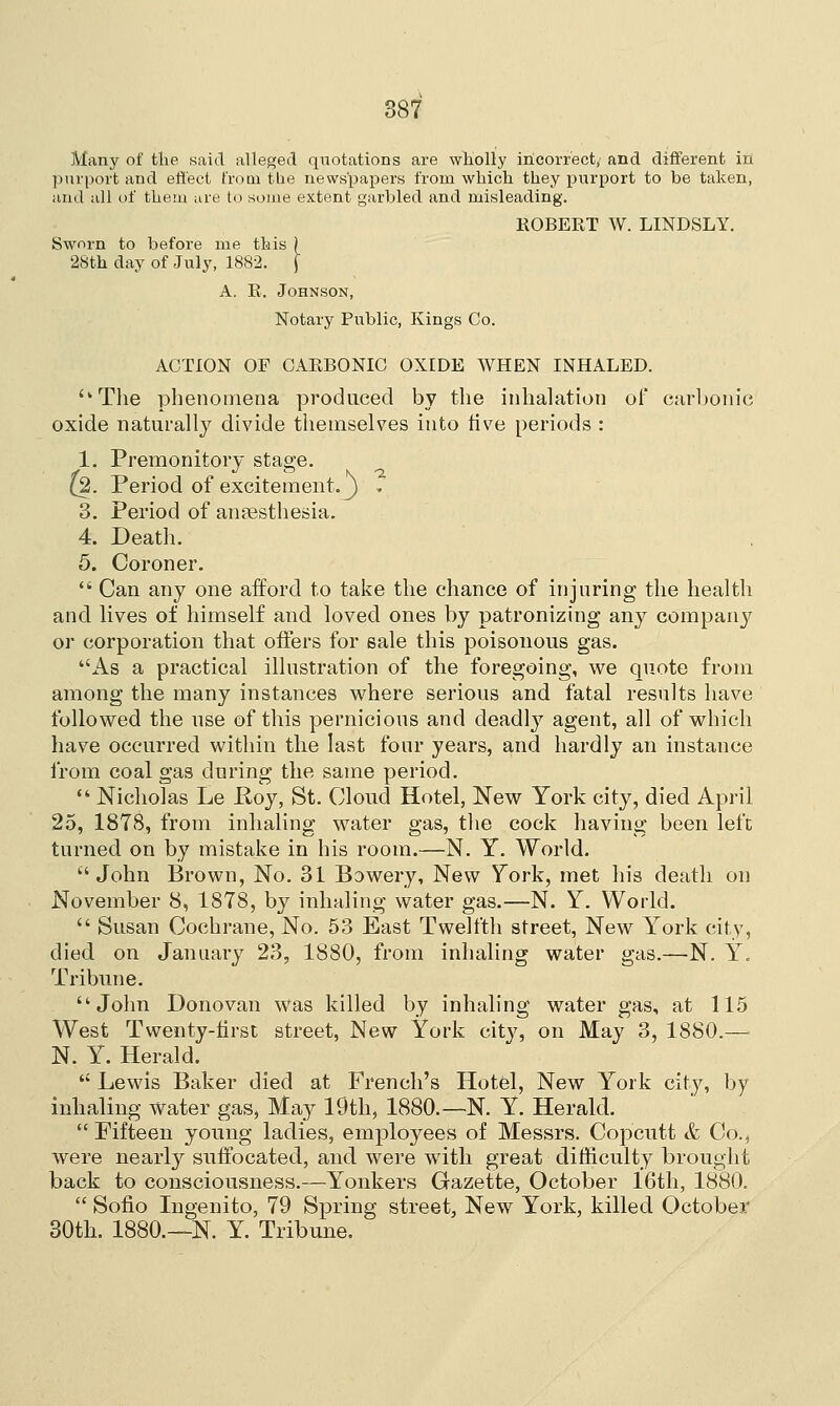 Many of the said alleged quotations are wholly incorrect, and different in purport and effect from the newspapers from which they purport to be taken, and all of them are to some extent garbled and misleading. ROBERT W. LINDSLY. Sworn to before me this ) 28th day of July, 1882. j A. R. Johnson, Notary Public, Kings Co. ACTION OF CARBONIC OXIDE WHEN INHALED. The phenomena produced by the inhalation of carbonic oxide naturally divide themselves into rive periods : 1. Premonitory stage. {2. Period of excitement, j , 3. Period of anaesthesia. 4. Death. 5. Coroner.  Can any one afford to take the chance of injuring the health and lives of himself and loved ones by patronizing any company or corporation that offers for sale this poisonous gas. As a practical illustration of the foregoing, we quote from among the many instances where serious and fatal results have followed the use of this pernicious and deadly agent, all of which have occurred within the last four years, and hardly an instance from coal gas during the same period.  Nicholas Le Roy, St. Cloud Hotel, New York city, died April 25, 1878, from inhaling water gas, the cock having been lefc turned on by mistake in his room.—N. Y. World.  John Brown, No. 31 Bowery, New York, met his death on November 8, 1878, by inhaling water gas.—N. Y. World.  Susan Cochrane, No. 53 East Twelfth street, New York city, died on January 23, 1880, from inhaling water gas.—N. Y. Tribune. John Donovan was killed by inhaling water gas, at 115 West Twenty-first street, New York city, on May 3, 1880.— N. Y. Herald.  Lewis Baker died at French's Hotel, New York city, by inhaling water gas, May 19th, 1880.—N. Y. Herald.  Fifteen young ladies, employees of Messrs. Copcutt & Co., were nearly suffocated, and were with great difficulty brought back to consciousness.—Yonkers Gazette, October 16th, 1880.  Sofio Ingenito, 79 Spring street, New York, killed October 30th. 1880.—N. Y. Tribune.