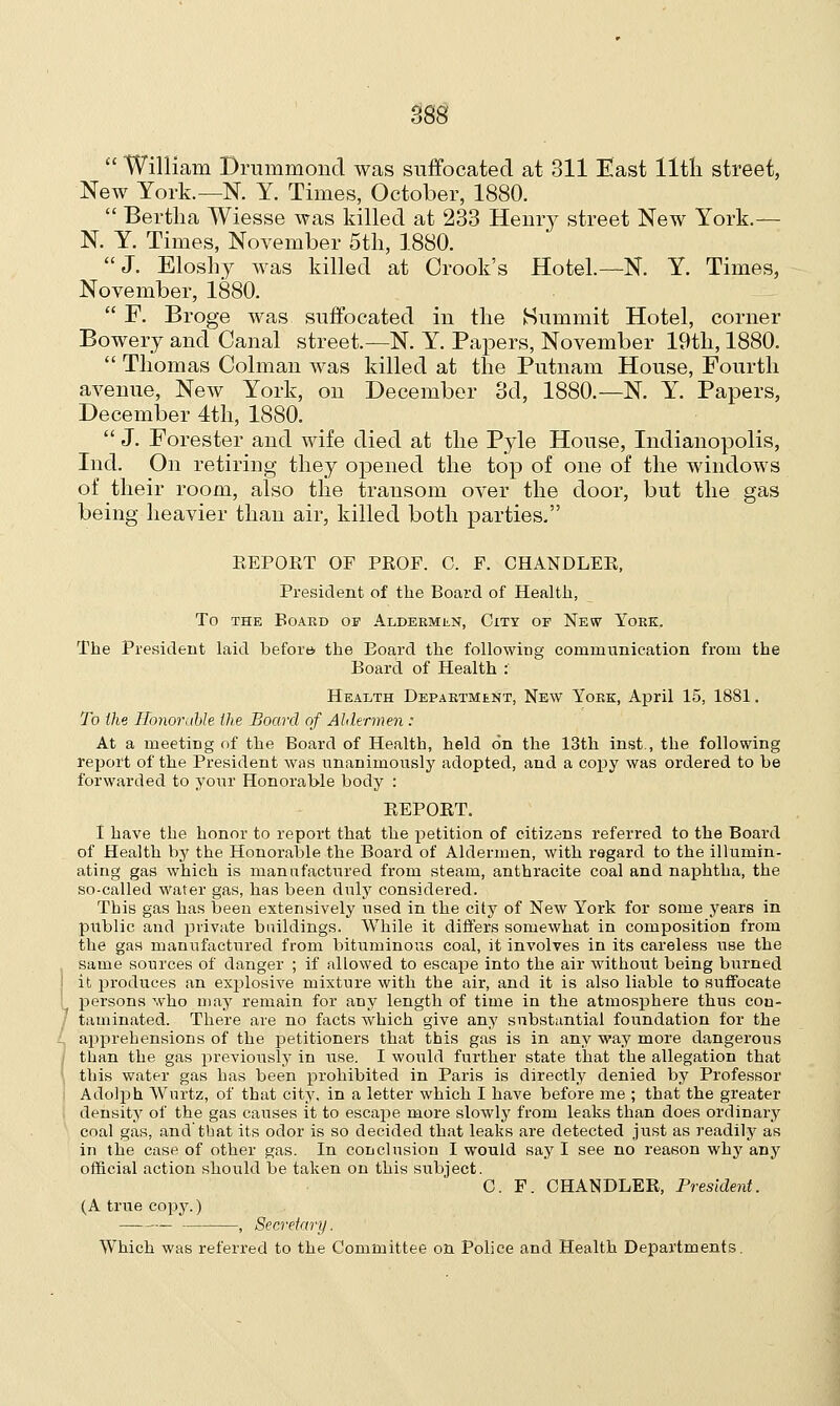  William Drummond was suffocated at 311 East lltli street, New York.—N. Y. Times, October, 1880.  Bertha Wiesse was killed at 233 Henry street New York.— N. Y. Times, November 5th, 1880. J. Eloshy was killed at Crook's Hotel.—N. Y. Times, November, 1880.  F. Broge was suffocated in the Summit Hotel, corner Bowery and Canal street.—N. Y. Papers, November 19th, 1880.  Thomas Colman was killed at the Putnam House, Fourth avenue, New York, on December 3d, 1880.—N. Y. Papers, December 4th, 1880.  J. Forester and wife died at the Pyle House, Indianopolis, Ind. On retiring they opened the top of one of the windows of their room, also the transom over the door, but the gas being heavier than air, killed both parties. REPORT OF PROF. C. F. CHANDLER, President of the Board of Health, To the Board of Aldermen, City of New York. The President laid before, the Board the following communication from the Board of Health : Health Department, New York, April 15, 1881. To the Honorable the Board of Aldermen : At a meeting of the Board of Health, held on the 13th inst , the following report of the President was unanimously adopted, and a copy was ordered to be forwarded to your Honorable body : REPORT. I have the honor to report that the petition of citizens referred to the Board of Health by the Honorable the Board of Aldermen, with regard to the illumin- ating gas which is manufactured from steam, anthracite coal and naphtha, the so-called wafer gas, has been duly considered. This gas has been extensively used in the city of New York for some years in public and private buildings. While it differs somewhat in composition from the gas manufactured from bituminous coal, it involves in its careless use the same sources of danger ; if allowed to escape into the air without being burned ! it produces an explosive mixture with the air, and it is also liable to suffocate persons who may remain for any length of time in the atmosphere thus con- 7 taminated. There are no facts which give any substantial foundation for the apprehensions of the petitioners that this gas is in any way more dangerous than the gas previously in use. I would further state that the allegation that I this water gas has been prohibited in Paris is directly denied by Professor Adolph Wurtz, of that city, in a letter which I have before me ; that the greater density of the gas causes it to escape more slowly from leaks than does ordinary coal gas, and'that its odor is so decided that leaks are detected just as readily as in the case of other gas. In conclusion I would say I see no reason why any official action should be taken on this subject. C. F. CHANDLER, President. (A true copy.) , Secretary. Which was referred to the Committee on Police and Health DejDartments.