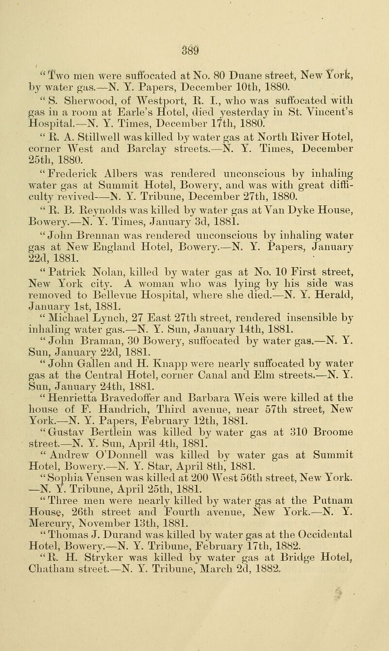  Two men Were suffocated at No. 80 Duane street, New York, by water gas.—N. Y. Papers, December 10th, 1880.  S. Sherwood, of Westport, K. I., who was suffocated with gas in a room at Earle's Hotel, died yesterday in St. Vincent's Hospital.—N. Y. Times, December 17th, 1880.  R. A. Stillwell was killed by water gas at North River Hotel, corner West and Barclay streets.—N. Y. Times, December 25th, 1880. Frederick Albers was rendered unconscious by inhaling water gas at Summit Hotel, Bower}', and was with great diffi- culty revived—N. Y. Tribune, December 27th, 1880.  R. B. Reynolds was killed by water gas at Van Dyke House, Bowery.—N. Y. Times, January 3d, 1881.  John Brennan was rendered unconscious by inhaling water gas at New England Hotel, Bowery.—N. Y. Papers, January 22d, 1881.  Patrick Nolan, killed by water gas at No. 10 First street, New York city. A woman who was lying by his side was removed to Bellevue Hospital, where she died.—N. Y. Herald, January 1st, 1881.  Michael Lynch, 27 East 27th street, rendered insensible by inhaling water gas.—N. Y. Sun, January 14th, 1881.  John Braman, 30 Bowery, suffocated by water gas.—N. Y. Sun, January 22d, 1881.  John Gallen and H. Knapp were nearly suffocated by water gas at the Central Hotel, corner Canal and Elm streets.—N. Y. Sun, January 24th, 1881.  Henrietta Bravedoffer and Barbara Weis were killed at the house of F. Handrich, Third avenue, near 57th street, New York.—N. Y. Papers, February 12th, 1881.  Gustav Bertlein was killed by water gas at 310 Broome street.—N. Y. Sun, April 4th, 1881.  Andrew O'Donnell was killed by water gas at Summit Hotel, Bowery.—N. Y. Star, April 8th; 1881.  Sophia Vensen was killed at 200 West 56th street, New York. —N. Y. Tribune, April 25th, 1881.  Three men were nearly killed by water gas at the Putnam House, 26th street and Fourth avenue, New York.—N. Y. Mercury, November 13th, 1881.  Thomas J. Durand was killed by water gas at the Occidental Hotel, Bowery.—N. Y. Tribune, February 17th, 1882. R. H. Strvker was killed by water gas at Bridge Hotel, Chatham street.—N. Y. Tribune, March 2d, 1882.