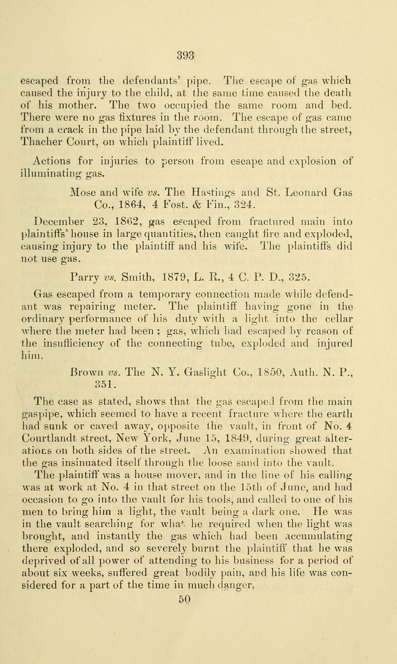 escaped from the defendants' pipe. The escape of gas which caused the injury to the child, at the same time caused the death of his mother. The two occupied the same room and bed. There were no gas fixtures in the room. The escape of gas came from a crack in the pipe laid by the defendant through the street, Thacher Court, on which plaintiff lived. Actions for injuries to person from escape and explosion of illuminating gas. Mose and wife vs. The Hastings and St. Leonard Gas Co., 1864, 4 Fost. & Fin., 324. December 23, 1862, gas escaped from fractured main into plaintiffs1 house in large quantities, then caught fire and exploded, causing injury to the plaintiff and his wife. The plaintiffs did not use gas. Parry vs. Smith, 1879, L. R., 4 C. P. D., 325. Gas escaped from a temporary connection made while defend- ant was repairing meter. The plaintiff having gone in the ordinary performance of his duty with a light into the cellar where the meter had been ; gas, which had escaped by reason of the insufficiency of the connecting tube, exploded and injured him. Brown vs. The N. Y. Gaslight Co., 1850, Auth. N. P., 351. The case as stated, shows that the gas escaped from the main gaspipe, which seemed to have a recent fracture where the earth had sunk or caved away, opposite the vault, in front of No. 4 Courtlandt street, New York, June 15, 1849, during great alter- atiocs on both sides of the street. An examination showed that the gas insinuated itself through the loose sand into the vault. The plaintiff was a house mover, and in the line of his calling was at work at No. 4 in that street on the 15th of June, and had occasion to go into the vault for his tools, and called to one of his men to bring him a light, the vault being a dark one. He was. in the vault searching for what he required when the light was brought, and instantly the gas which had been accumulating there exploded, and so severely burnt the plaintiff that he was deprived of all power of attending to his business for a period of about six weeks, suffered great bodily pain, and his life was con- sidered for a part of the time in much danger, 50