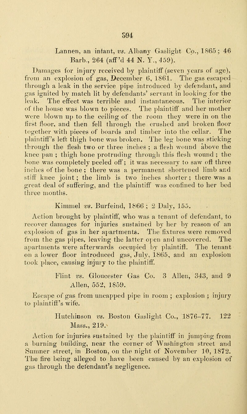 Lannen, an infant, vs. Albany Gaslight Co., 1865; 46 Barb., 264 (aff 'd 44 N. Y., 459). Damages for injury received by plaintiff (seven years of age), from an explosion of gas, December 6, 1861. The gas escaped through a leak in the service pipe introduced by defendant, and gas ignited by match lit by defendants' servant in looking for the leak. The effect was terrible and instantaneous. The interior of the house was blown to pieces. The plaintiff and her mother were blown up to the ceiling of the room they were in on the first floor, and then fell through the crushed and broken floor together with pieces of boards and timber into the cellar. The plaintiff's left thigh bone was broken. The leg bone was sticking through the flesh two or three inches ; a flesh wound above the knee pan ; thigh bone protruding through this flesh wound ; the bone was completely peeled off; it was necessary to saw off three inches of the bone ; there was a permanent shortened limb and stiff knee joint; the limb is two inches shorter ; there was a great deal of suffering, and the plaintiff was confined to her bed three months. Kimmel vs. Burfeind, 1866 ; 2 Daly, 155. Action brought by plaintiff, who was a tenant of defendant, to recover damages for injuries sustained by her by reason of an explosion of gas in her apartments. The fixtures were removed from the gas pipes, leaving the latter open and uncovered. The apartments were afterwards occupied by plaintiff. The tenant on a lower floor introduced gas, July, 1865, and an explosion took place, causing injury to the plaintiff Flint vs. Gloucester Gas Co. 3 Allen, 343, and 9 Allen, 552, 1859. Escape or gas from uncapped pipe in room ; explosion ; injury to plaintiff's wife. Hutchinson vs. Boston Gaslight Co., 1876-77. 122 Mass., 219. Action for injuries sustained by the plaintiff in jumping from a burning building, near the corner of Washington street and Sumner street, in Boston, on the night of November 10, 1872. The fire being alleged to have been caused by an explosion of gas through the defendant's negligence.