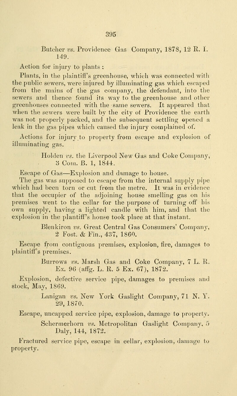 Butcher vs. Providence Gas Company, 1878, 12 R. I. 149. Action for injury to plants : Plants, in the plaintiff's greenhouse, which was connected with the public sewers, were injured by illuminating gas which escaped from the mains of the gas company, the defendant, into the sewers and thence found its way to the greenhouse and other greenhouses connected with the same sewers. It appeared that when the sewers were built by the city of Providence the earth was not properly packed, and the subsequent settling opened a leak in the gas pipes which caused the injury complained of. Actions for injury to property from escape and explosion of illuminating gas. Holden vs. the Liverpool New Gas and Coke Company, '6 Com. B. 1, 1844. Escape of Gas—Explosion and damage to house. The gas was supposed to escape from the internal supply pipe which had been torn or cut from the metre. It was in evidence that the occupier of the adjoining house smelling gas on his premises went to the cellar for the purpose of turning off his own supply, having a lighted candle with him, and that the explosion in the plantiff's house took place at that instant. Blenkiron vs. Great Central Gas Consumers' Company, 2 Fost. & Fin., 437, 1860. Escape from contiguous premises, explosion, fire, damages to plaintiff's premises. Burrows vs. Marsh Gas and Coke Company, 7 L. R. Ex. 96 (affg. L. R. 5 Ex. 67), 1872. Explosion, defective service pipe, damages to premises and stock,'May, 1869. Lanigan vs. New York Gaslight Companv, 71 N. Y. 29, 1870. Escape, uncapped service pipe, explosion, damage to property. Schermerhorn vs. Metropolitan Gaslight Company, 5 Daly, 144, 1872. Fractured service pipe, escape in cellar, explosion, damage to property.