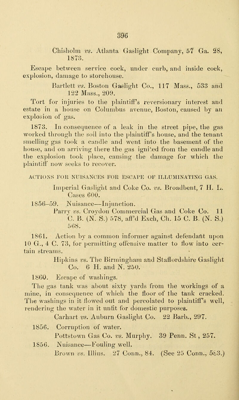 Chisholm vs. Atlanta Gaslight Company, 5f Ga. 28, 1873. Escape between service cock, under curb, and inside cock, explosion, damage to storehouse. Bartlett vs. Boston Gaslight Co., 117 Mass., 533 and 122 Mass., 209. Tort for injuries to the plaintiff's reversionary interest and estate in a house on Columbus avenue, Boston, caused by an explosion of gas. 1873. In consequence of a leak in the street pipe, the gas worked through the soil into the plaintiff's house, and the tenant smelling gas took a candle and went into the basement of the house, and on arriving there the gas ignited from the candle and the explosion took place, causing the damage for which the plaintiff now seeks to recover. ACTIONS FOR NUISANCES FOE ESCAPE OF ILLUMINATING GAS. Imperial Gaslight and Coke Co. vs. Broadbent, 7 H. L. Cases 600. 1856-59. Nuisance—Injunction. Parry vs. Croydon Commercial Gas and Coke Co. 11 C. B. (N. S.) 578, aff'd Exch, Ch. 15 C. B. (N. S.) 568. 1861. Action by a common informer against defendant upon 10 G., 4 C. 73, for permitting offensive matter to flow into cer- tain streams. Hipkins vs. The Birmingham and Staffordshire Gaslight Co. 6 H. and N. 250. 1860. Escape of washings. The gas tank was about sixty yards from the workings of a mine, in consequence of which the floor of the tank cracked. The washings in it flowed out and percolated to plaintiff's well, rendering the water in it unfit for domestic purposes. Carhart vs. Auburn Gaslight Co. 22 Barb., 297. 1856. Corruption of water. Pottstown Gas Co. vs. Murphy. 39 Penn. St, 257. 1856. Nuisance—Fouling well. Brown vs. Illiiis. 27 Conn., 84. (See 25 Conn., 583.)