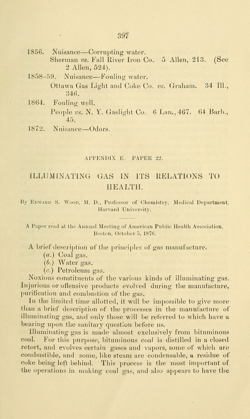 m 1856. Nuisance—Corrupting water. Sherman vs. Fall River Iron Co. 5 Allen, 213. (See 2 Allen, 524). 1858-59. Nuisance—Fouling water. Ottawa Gas Light and Coke Co. vs. Graham. 34 111., • 346. 1864. Fouling well. People vs. N. Y. Gaslight Co. 6 Lam, 467. 64 Barb., 45. 1872, Nuisance—Odors. APPENDIX E. PAPEE 22. ILLUMINATING GAS IN ITS RELATIONS TO HEALTH. By Edward S. Wood, M. D., Professor of Chemistry, Medical Department, Harvard University. A Paper read at the Annual Meeting of American Public Health Association, Boston, October 5, 1876. A brief description of the principles of gas manufacture. (a.) Coal gas. (b.) Water gas. (c.) Petroleum gas. Noxious constituents of the various kinds of illuminating gas. Injurious or offensive products evolved during the manufacture, purification and combustion of the gas. In the limited time allotted, it will be impossible to give more than a brief description of the processes in the manufacture of illuminating gas, and only those will be referred to which have a bearing upon the sanitary question before us. Illuminating gas is made almost exclusively from bituminous coal. For this purpose, bituminous coal is distilled in a closed retort, and evolves certain gases and vapors, some of which are combustible, and some, like steam are condensable, a residue of coke being left behind. This process is the most important of the operations in making coal gas, and also appears to have the