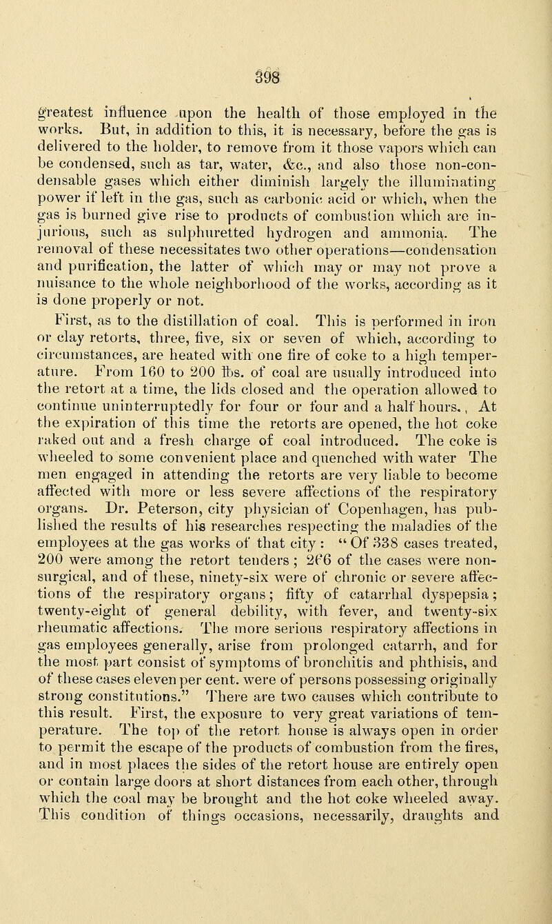 greatest influence upon the health of those employed in the works. But, in addition to this, it is necessary, before the gas is delivered to the holder, to remove from it those vapors which can be condensed, such as tar, water, &c, and also those non-con- densable gases which either diminish largely the illuminating power if left in the gas, such as carbonic acid or which, when the gas is burned give rise to products of combustion which are in- jurious, such as sulphuretted hydrogen and ammonia,. The removal of these necessitates two other operations—condensation and purification, the latter of which may or may not prove a nuisance to the whole neighborhood of the works, according as it is done properly or not. First, as to the distillation of coal. This is performed in iron or clay retorts, three, five, six or seven of which, according to circumstances, are heated with one fire of coke to a high temper- ature. From 160 to 200 lbs. of coal are usually introduced into the retort at a time, the lids closed and the operation allowed to continue uninterruptedly for four or four and a half hours., At the expiration of this time the retorts are opened, the hot coke raked out and a fresh charge of coal introduced. The coke is wheeled to some convenient place and quenched with water The men engaged in attending the retorts are very liable to become affected with more or less severe affections of the respiratory organs. Dr. Peterson, city physician of Copenhagen, has pub- lished the results of his researches respecting the maladies of the employees at the gas works of that city :  Of 338 cases treated, 200 were among the retort tenders; 2P6 of the cases were non- surgical, and of these, ninety-six were of chronic or severe affec- tions of the respiratory organs; fifty of catarrhal dyspepsia; twenty-eight of general debility, with fever, and twenty-six rheumatic affections. The more serious respiratory affections in gas employees generally, arise from prolonged catarrh, and for the most part consist of symptoms of bronchitis and phthisis, and of these cases eleven per cent, were of persons possessing originally strong constitutions. There are two causes which contribute to this result. First, the exposure to very great variations of tem- perature. The top of the retort, house is always open in order to permit the escape of the products of combustion from the fires, and in most places the sides of the retort house are entirely open or contain large doors at short distances from each other, through which the coal may be brought and the hot coke wheeled away. This condition of things occasions, necessarily, draughts and