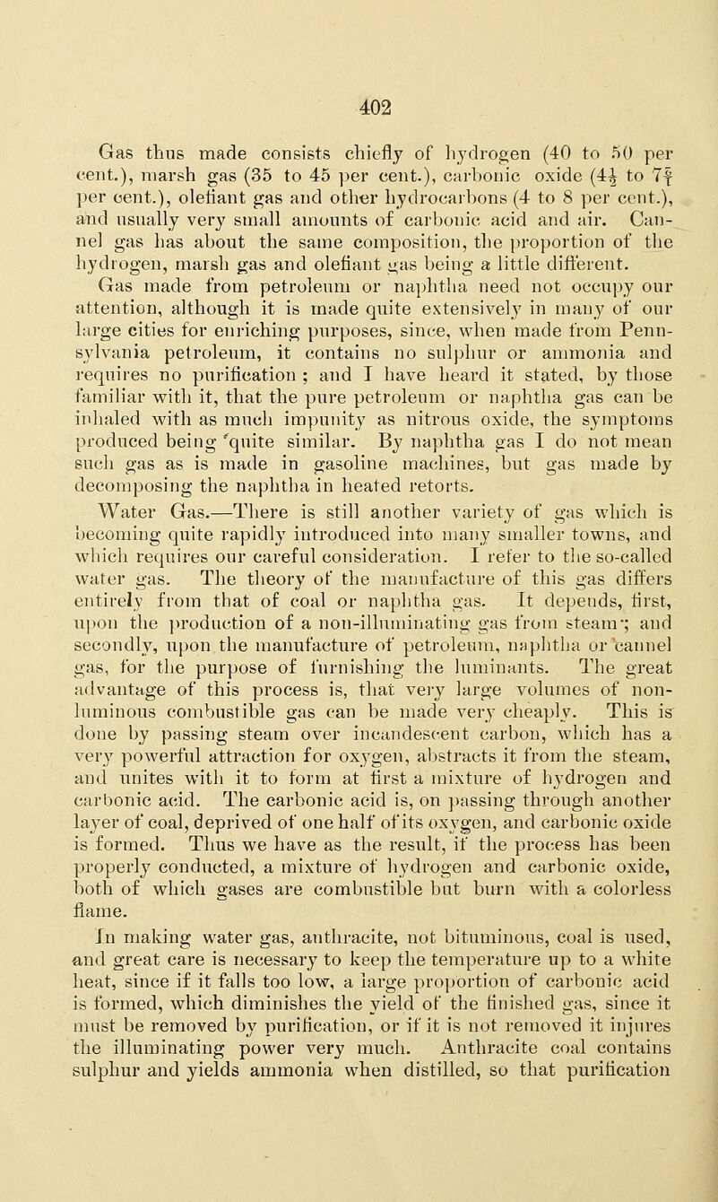 Gas thus made consists chiefly of hydrogen (40 to 50 per cent.), marsh gas (35 to 45 per cent.), carbonic oxide (4-| to 7f per cent.), defiant gas and other hydrocarbons (4 to 8 per cent.), and usually very small amounts of carbonic acid and air. Can- nel gas has about the same composition, the proportion of the hydrogen, marsh gas and defiant gas being a little different. Gas made from petroleum or naphtha need not occupy our attention, although it is made quite extensively in many of our large cities for enriching purposes, since, when made from Penn- sylvania petroleum, it contains no sulphur or ammonia and requires no purification ; and I have heard it stated, by those familiar with it, that the pure petroleum or naphtha gas can be inhaled with as much impunity as nitrous oxide, the symptoms produced being'quite similar. By naphtha gas I do not mean such gas as is made in gasoline machines, but gas made by decomposing the naphtha in heated retorts. Water Gas.—There is still another variety of gas which is becoming quite rapidly introduced into many smaller towns, and which requires our careful consideration. I refer to the so-called water gas. The theory of the manufacture of this gas differs entirely from that of coal or naphtha gas. It depends, first, upon the production of a non-illuminating gas from steam-; and secondly, upon the manufacture of petroleum, naphtha or cannel gas, for the purpose of furnishing the luminants. The great advantage of this process is, that very large volumes of non- luminous combustible gas can be made very cheaply. This is done by passing steam over incandescent carbon, which has a very powerful attraction for oxygen, abstracts it from the steam, and unites with it to form at first a mixture of hydrogen and carbonic acid. The carbonic acid is, on passing through another layer of coal, deprived of one half of its oxygen, and carbonic oxide is formed. Thus we have as the result, if the process has been properly conducted, a mixture of hydrogen and carbonic oxide, both of which gases are combustible but burn with a colorless flame. In making water gas, anthracite, not bituminous, coal is used, and great care is necessary7 to keep the temperature up to a white heat, since if it falls too low, a large proportion of carbonic acid is formed, which diminishes the yield of the finished gas, since it must be removed by purification, or if it is not removed it injures the illuminating power very much. Anthracite coal contains sulphur and yields ammonia when distilled, so that purification