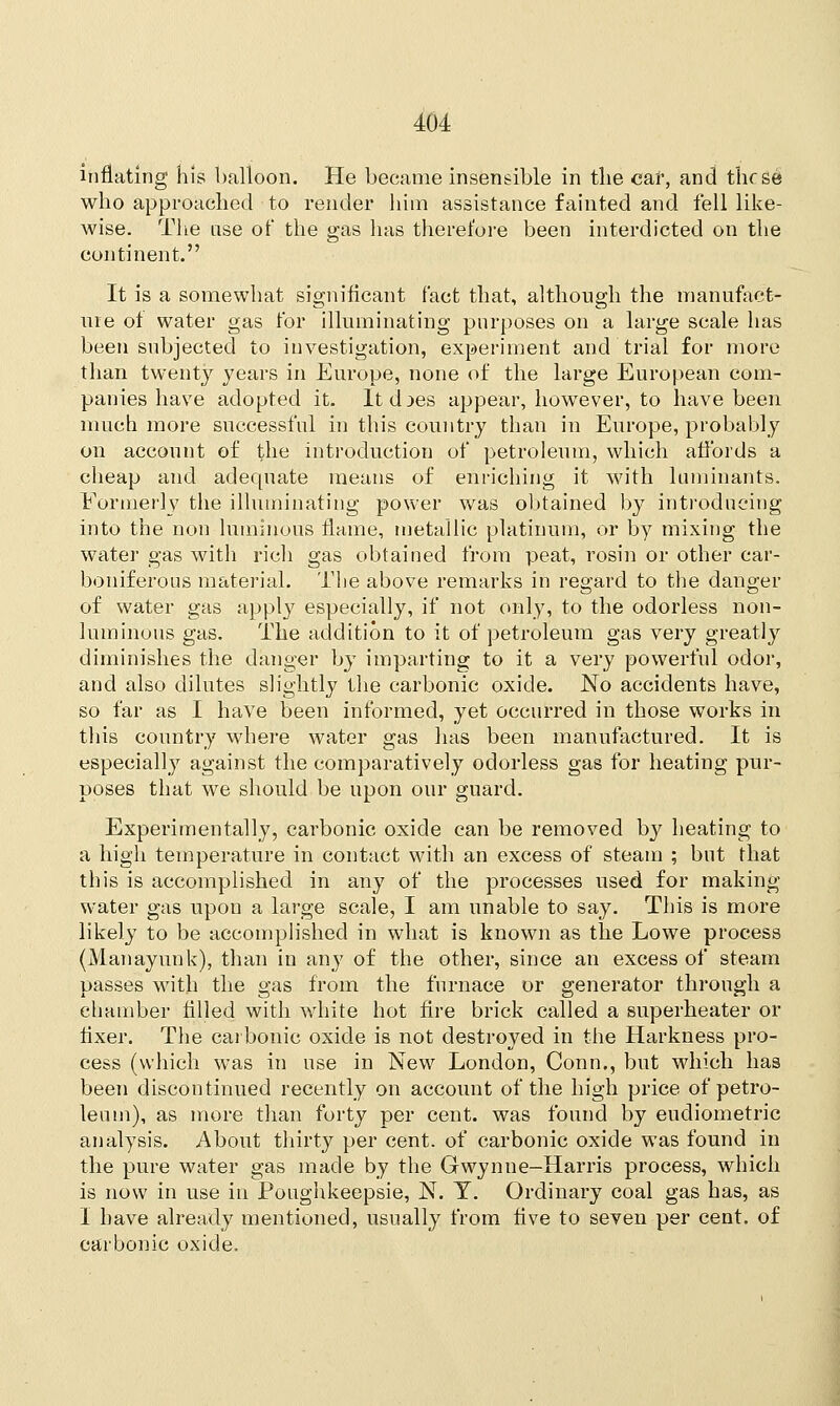inflating his balloon. He became insensible in the car, and thf se who approached to render him assistance fainted and fell like- wise. The use of the gas has therefore been interdicted on the continent. It is a somewhat significant fact that, although the manufact- ure of water gas for illuminating purposes on a large scale has been subjected to investigation, experiment and trial for more than twenty years in Europe, none of the large European com- panies have adopted it. Itd^es appear, however, to have been much more successful in this country than in Europe, probably on account of the introduction of petroleum, which affords a cheap and adequate means of enriching it with luminants. Formerly the illuminating power was obtained by introducing into the non luminous flame, metallic platinum, or by mixing the water gas with rich gas obtained from peat, rosin or other car- boniferous material. The above remarks in regard to the danger of water gas apply especially, if not only, to the odorless non- luminous gas. The addition to it of petroleum gas very greatly diminishes the danger by imparting to it a very powerful odor, and also dilutes slightly the carbonic oxide. No accidents have, so far as I have been informed, yet occurred in those works in this country where water gas has been manufactured. It is especially against the comparatively odorless gas for heating pur- poses that we should be upon our guard. Experimentally, carbonic oxide can be removed b}? heating to a high temperature in contact with an excess of steam ; but that this is accomplished in any of the processes used for making water gas upon a large scale, I am unable to say. This is more likely to be accomplished in what is known as the Lowe process (Manayunk), than in any of the other, since an excess of steam passes with the gas from the furnace or generator through a chamber filled with white hot fire brick called a superheater or fixer. The carbonic oxide is not destroyed in the Harkness pro- cess (which was in use in New London, Conn., but which has been discontinued recently on account of the high price of petro- leum), as more than forty per cent, was found by eudiometric analysis. About thirty per cent, of carbonic oxide was found in the pure water gas made by the Gwynne-Harris process, which is now in use in Poughkeepsie, N. T. Ordinary coal gas has, as I have already mentioned, usually from five to seven per cent, of carbonic oxide.