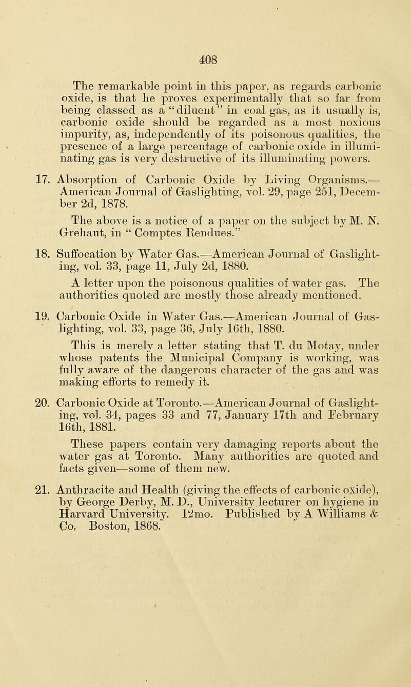 The remarkable point in this paper, as regards carbonic oxide, is that he proves experimentally that so far from being classed as a diluent in coal gas, as it usually is, carbonic oxide should be regarded as a most noxious impurity, as, independently of its poisonous qualities, the presence of a large percentage of carbonic oxide in illumi- nating gas is very destructive of its illuminating powers. 17. Absorption of Carbonic Oxide by Living Organisms.— American Journal of Gaslighting, vol. 29, page 251, Decem- ber 2d, 1878. The above is a notice of a paper on the subject by M. N. Grehaut, in  Comptes Rendues. 18. Suffocation by Water Gas.—American Journal of Gaslight- ing, vol. 33, page 11, July 2d, 1880. A letter upon the poisonous qualities of water gas. The authorities quoted are mostly those already mentioned. 19. Carbonic Oxide in Water Gas.—American Journal of Gas- lighting, vol. 33, page 36, July 16th, 1880. This is merely a letter stating that T. du Motay, under whose patents the Municipal Company is working, was fully aware of the dangerous character of the gas and was making efforts to remedy it. 20. Carbonic Oxide at Toronto.—American Journal of Gaslight- ing, vol. 34, pages 33 and 77, January 17th and February 16th, 1881. These papers contain very damaging reports about the water gas at Toronto. Many authorities are quoted and facts given—some of them new. 21. Anthracite and Health (giving the effects of carbonic oxide), by George Derby, M. D., University lecturer on hygiene in Harvard University. 12mo. Published by A Williams & Co, Boston, 1868.