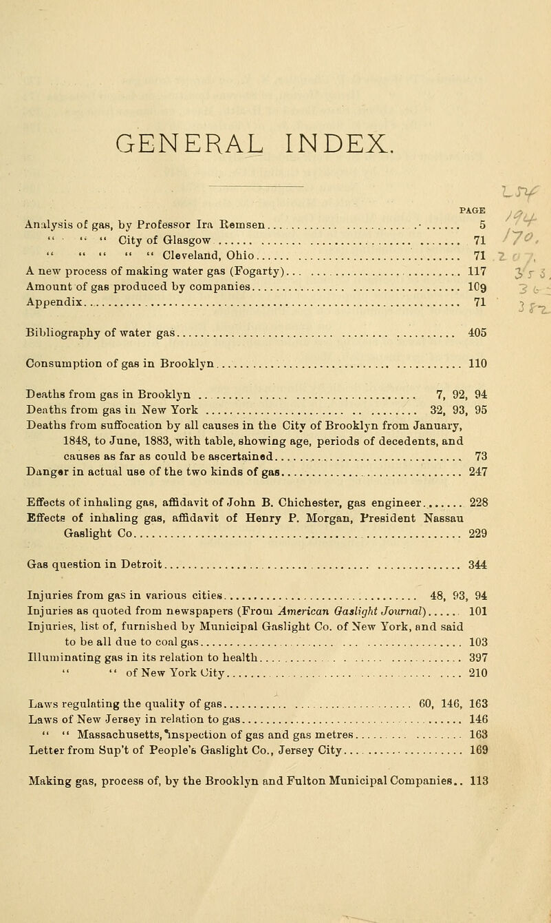 GENERAL INDEX. /?v PAGE Analysis of gas, by Professor Ira Remsen • 5 li  City of Glasgow 71     Cleveland, Ohio 71 A new process of making water gas (Fogarty) 117 Amount of gas produced by companies 109 Appendix 71 Bibliography of water gas 405 Consumption of gas in Brooklyn 110 Deaths from gas in Brooklyn .. 7, 92, 94 Deaths from gas in New York 32, 93, 95 Deaths from suffocation by all causes in the City of Brooklyn from January, 1848, to June, 1883, with table, showing age, periods of decedents, and causes as far as could be ascertained 73 Danger in actual use of the two kinds of gas 247 Effects of inhaling gas, affidavit of John B. Chichester, gas engineer.. 228 Effects of inhaling gas, affidavit of Henry P. Morgan, President Nassau Gaslight Co 229 Gas question in Detroit 344 Injuries from gas in various cities 48, 93, 94 Injuries as quoted from newspapers (From American Gaslight Journal) , 101 Injuries, list of, furnished by Municipal Gaslight Co. of New York, and said to be all due to coal gas 103 Illuminating gas in its relation to health ■. 397  of New York City 210 Laws regulating the quality of gas 60, 146, 163 Laws of New Jersey in relation to gas 146   Massachusetts, inspection of gas and gas metres 163 Letter from Sup't of People's Gaslight Co., Jersey City 169 Making gas, process of, by the Brooklyn and Fulton Municipal Companies.. 113