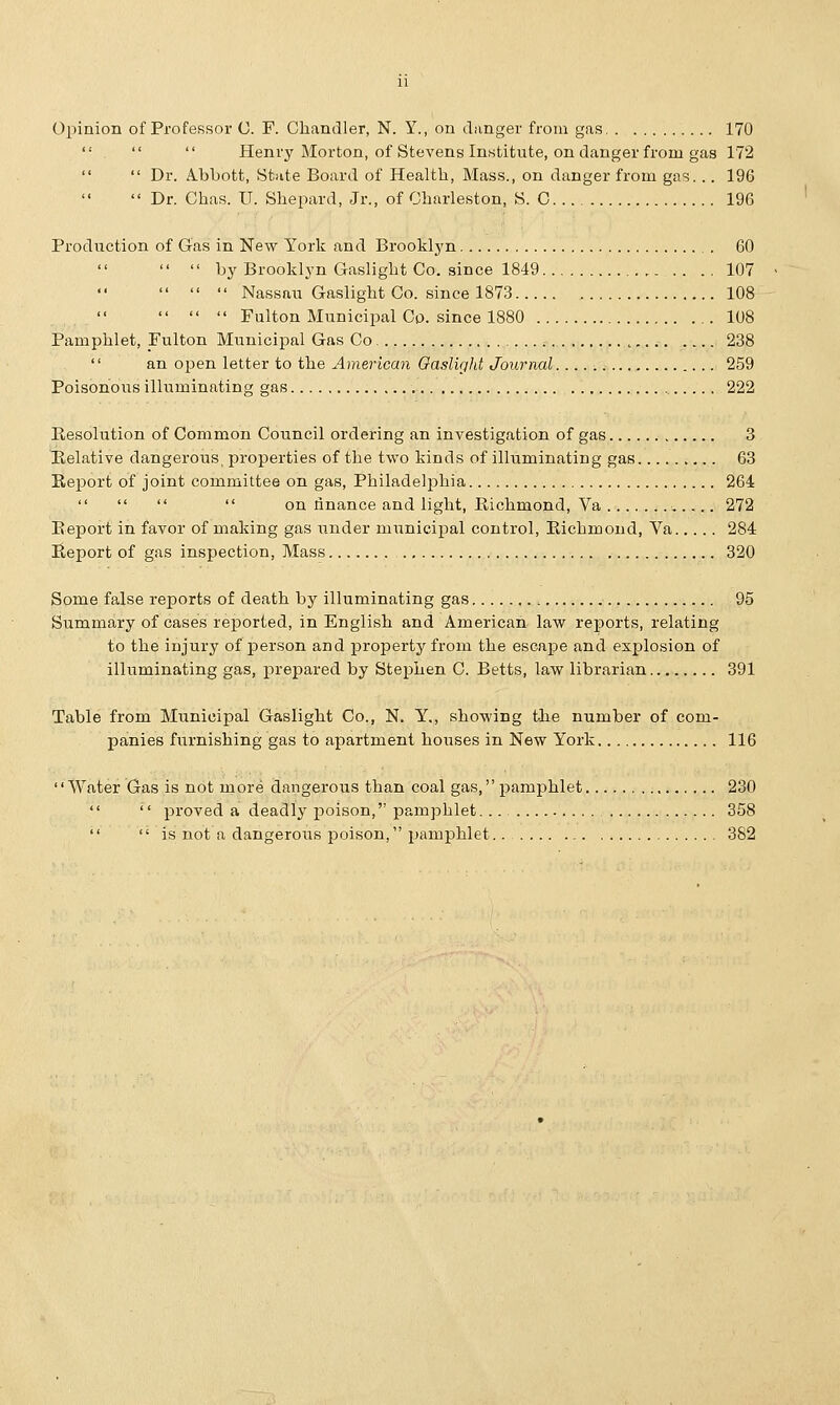 Opinion of Professor C. F. Chandler, N. Y., on clanger from gas, 170    Henry Morton, of Stevens Institute, on danger from gas 172   Dr. Abbott, State Board of Health, Mass., on danger from gas. .. 196  Dr. Ghas. IT. Shepard, Jr., of Charleston, S. C 196 Production of Gas in New York and Brooklyn 60   by Brooklyn Gaslight Co. since 1849 107    Nassau Gaslight Co. since 1873 108    Fulton Municipal Co. since 1880 108 Pamphlet, Fulton Municipal Gas Co t 238 '' an open letter to the American Gaslight Journal j 259 Poisonous illuminating gas 222 Resolution of Common Council ordering an investigation of gas 3 Relative dangerous, properties of the two kinds of illuminating gas 63 Report of joint committee on gas, Philadelphia 264     on finance and light, Richmond, Va ,.... 272 Beport in favor of making gas under municipal control, Richmond, Va 284 Report of gas inspection, Mass 320 Some false reports of death by illuminating gas 95 Summary of cases reported, in English and American law reports, relating to the injury of person and property from the escape and explosion of illuminating gas, prepared by Stephen C. Betts, law librarian 391 Table from Municipal Gaslight Co., N. Y., showing the number of com- panies furnishing gas to apartment houses in New York 116 Water Gas is not more dangerous than coal gas, pamphlet 230   proved a deadly poison, pamphlet... 358  is not a dangerous poison, pamphlet.. 382