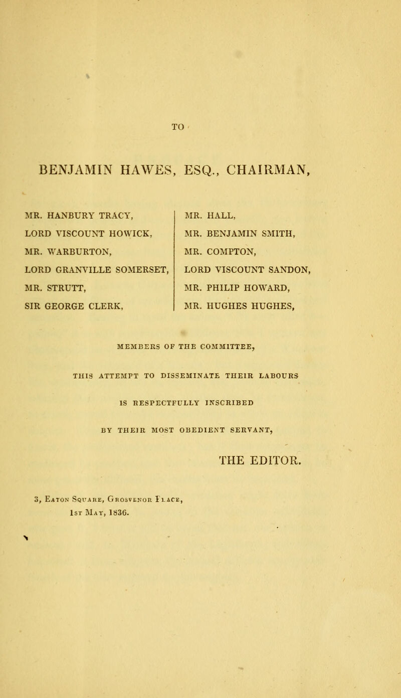 TO BENJAMIN HAWES, ESQ., CHAIRMAN, MR. HANBURY TRACY, LORD VISCOUNT HOWICK, MR. WARBURTON, LORD GRANVILLE SOMERSET, MR. STRUTT, SIR GEORGE CLERK, MR. HALL, MR. BENJAMIN SMITH, MR. COMPTON, LORD VISCOUNT SANDON, MR. PHILIP HOWARD, MR. HUGHES HUGHES, MEMBERS OF THE COMMITTEE, THIS ATTEMPT TO DISSEMINATE THEIR LABOURS IS RESPECTFULLY INSCRIBED BY THEIR MOST OBEDIENT SERVANT, THE EDITOR. 3, Eaton Sqvare, Ghosvenor Place, 1st May, 1836.