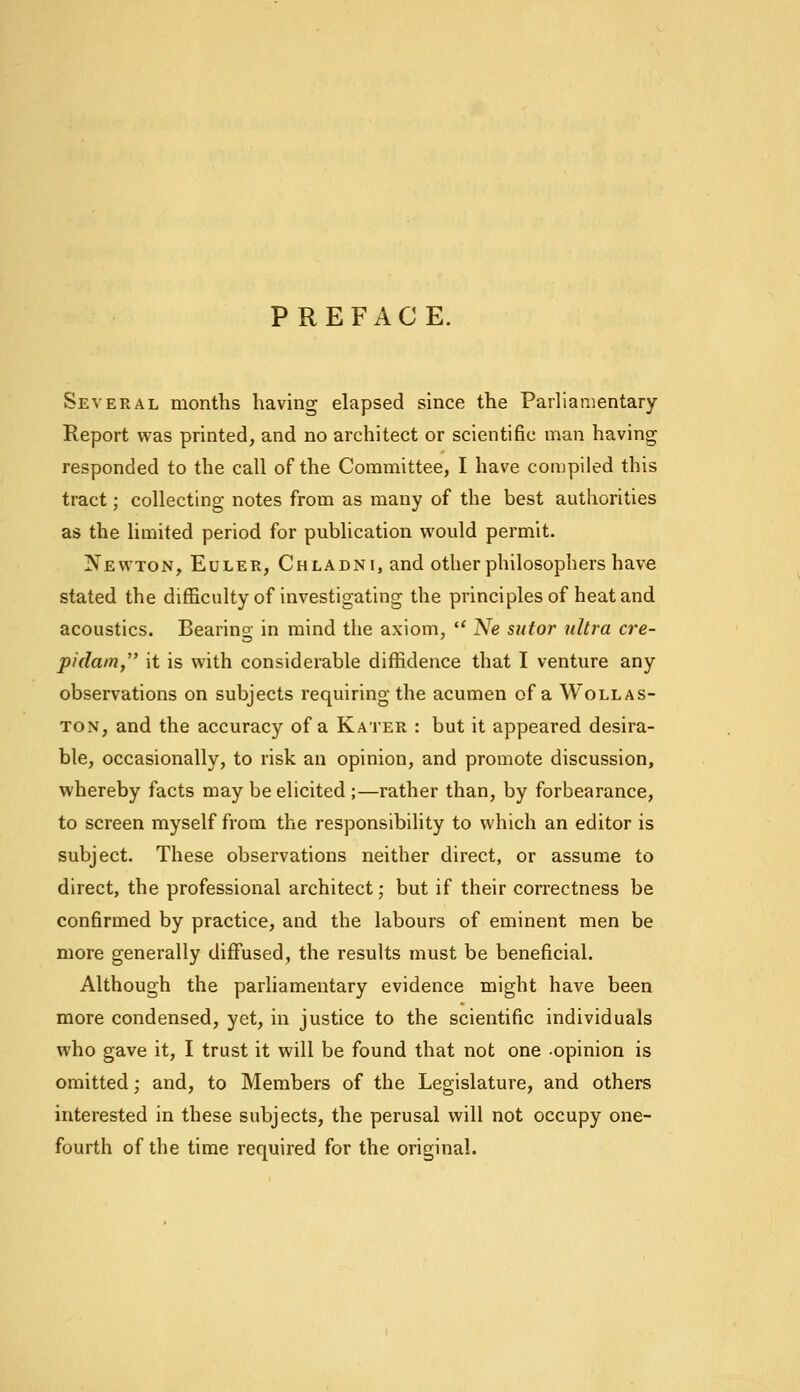 PREFACE. Several months having elapsed since the Parliamentary Report was printed, and no architect or scientific man having responded to the call of the Committee, I have compiled this tract; collecting notes from as many of the best authorities as the limited period for publication would permit. Xewton, Euler, Chladni, and other philosophers have stated the difficulty of investigating the principles of heat and acoustics. Bearing in mind the axiom,  Ne sutor ultra cre- pidam, it is with considerable diffidence that I venture any observations on subjects requiring the acumen of a Wollas- ton, and the accuracy of a Kater : but it appeared desira- ble, occasionally, to risk an opinion, and promote discussion, whereby facts may be elicited ;—rather than, by forbearance, to screen myself from the responsibility to which an editor is subject. These observations neither direct, or assume to direct, the professional architect; but if their correctness be confirmed by practice, and the labours of eminent men be more generally diffused, the results must be beneficial. Although the parliamentary evidence might have been more condensed, yet, in justice to the scientific individuals who gave it, I trust it will be found that not one opinion is omitted; and, to Members of the Legislature, and others interested in these subjects, the perusal will not occupy one- fourth of the time required for the original.