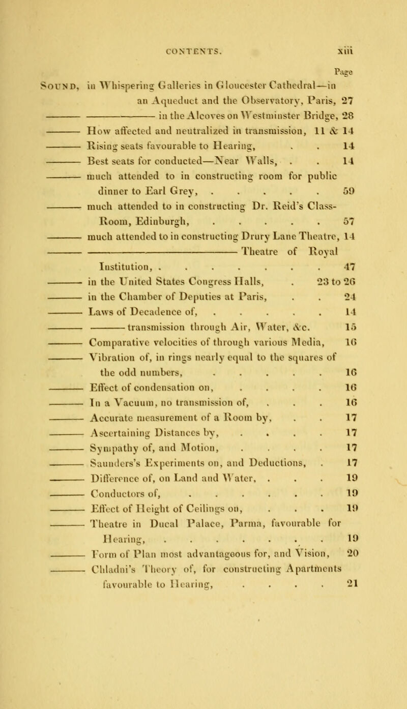 Page Sound, in Whispering Galleries in Gloucester Cathedral—in an A quod nut and the Observatory. Paris, 27 in the Alcoves bn Westminster Bridge, 28 How affected and neutralized in transmission, 11 & 14 Rising seats favourable to Hearing, . . 14 Best seats for conducted—Near Walls, . . 14 much attended to in constructing room for public dinner to Earl Grey, ..... 59 much attended to in constructing Dr. Beid's Cla>>- Koom, Edinburgh, ..... 57 much attended to in constructing Drury Lane Theatre, It Theatre of Royal Institution, ....... 47 in the United States Congress Halls, . 23 to 26 in the Chamber of Deputies at Paris, . . 24 Laws of Decadence of, ..... 14 transmission through Air, Water, iVc. 1A Comparative velocities of through various Media, 1(5 Vibration of, in rings nearly equal to the squares of the odd numbers, . . . . . 1G Effect of condensation on, lt» In a Vacuum, no transmission of, . . . ll> Accurate measurement of a Boom by, . . 17 Ascertaining Distances by, .... 17 Sympathy of, and Motion, .... 17 Saunders's Experiments on, and Deductions, . 17 Difference of, on Land and Water, ... 19 Conductors of, ...... 19 Effect of Height of Ceilings od, ... 19 Theatre in Ducal Palace, Parma, favourable for lleaiing, ....... 19 Form of Plan most advantageous for, and Vision, 20 Chladoi's Theory of, for constructing Apartments favourable to Hearing, . . . . 21