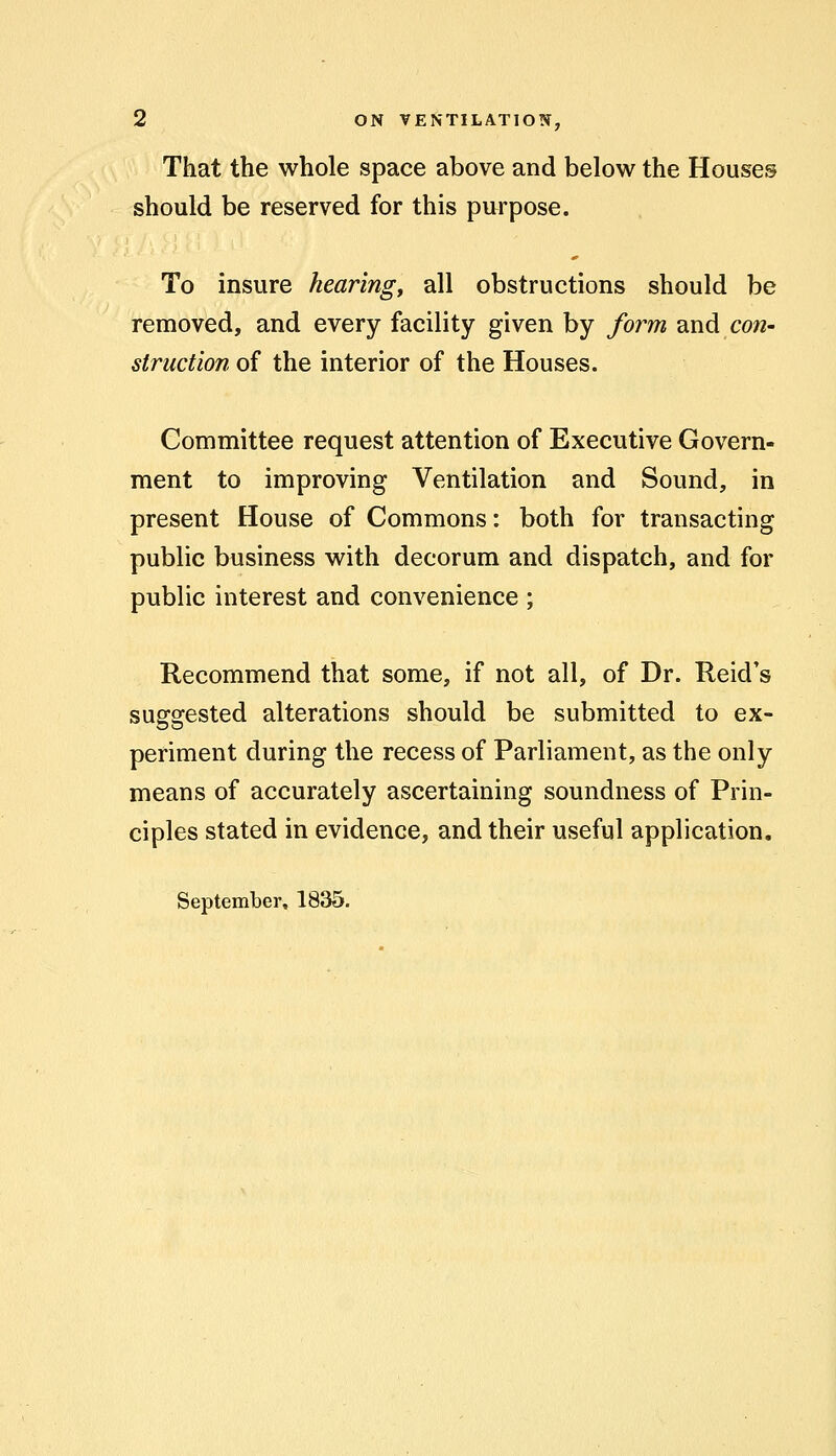 That the whole space above and below the Houses should be reserved for this purpose. To insure hearing, all obstructions should be removed, and every facility given by form and con- struction of the interior of the Houses. Committee request attention of Executive Govern- ment to improving Ventilation and Sound, in present House of Commons: both for transacting public business with decorum and dispatch, and for public interest and convenience ; Recommend that some, if not all, of Dr. Reid's suggested alterations should be submitted to ex- periment during the recess of Parliament, as the only means of accurately ascertaining soundness of Prin- ciples stated in evidence, and their useful application. September, 1835.