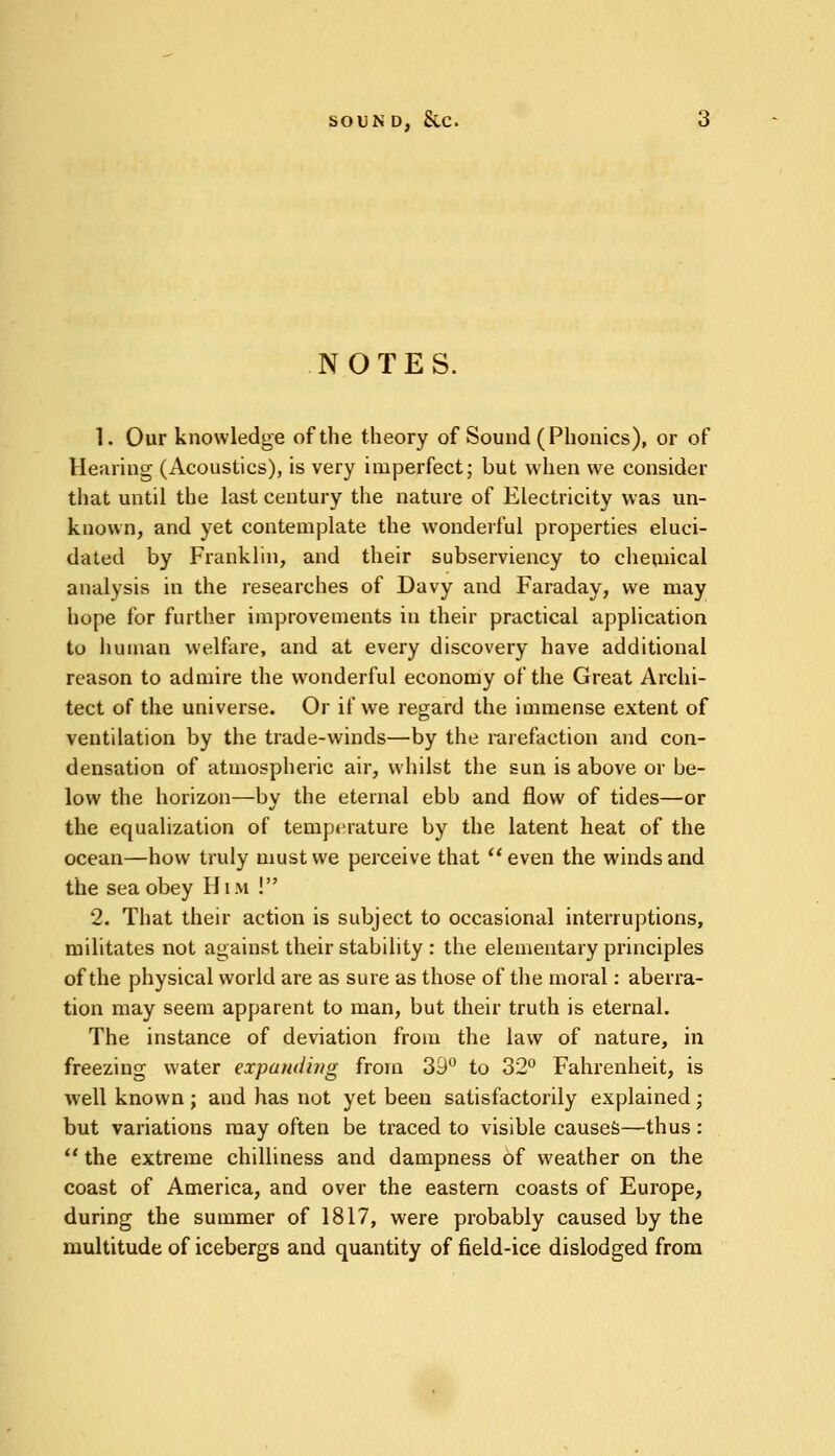 SOUND, SvC. NOTES. 1. Our knowledge of the theory of Sound (Phonics), or of Hearing (Acoustics), is very imperfect; but when we consider that until the last century the nature of Electricity was un- known, and yet contemplate the wonderful properties eluci- dated by Franklin, and their subserviency to chemical analysis in the researches of Davy and Faraday, we may hope for further improvements in their practical application to human welfare, and at every discovery have additional reason to admire the wonderful economy of the Great Archi- tect of the universe. Or if we regard the immense extent of ventilation by the trade-winds—by the rarefaction and con- densation of atmospheric air, whilst the sun is above or be- low the horizon—by the eternal ebb and flow of tides—or the equalization of temperature by the latent heat of the ocean—how truly must we perceive that even the winds and the sea obey Him ! 2. That their action is subject to occasional interruptions, militates not against their stability : the elementary principles of the physical world are as sure as those of the moral: aberra- tion may seem apparent to man, but their truth is eternal. The instance of deviation from the law of nature, in freezing water expanding from 39° to 32° Fahrenheit, is well known ; and has not yet been satisfactorily explained; but variations may often be traced to visible causes—thus:  the extreme chilliness and dampness of weather on the coast of America, and over the eastern coasts of Europe, during the summer of 1817, were probably caused by the multitude of icebergs and quantity of field-ice dislodged from