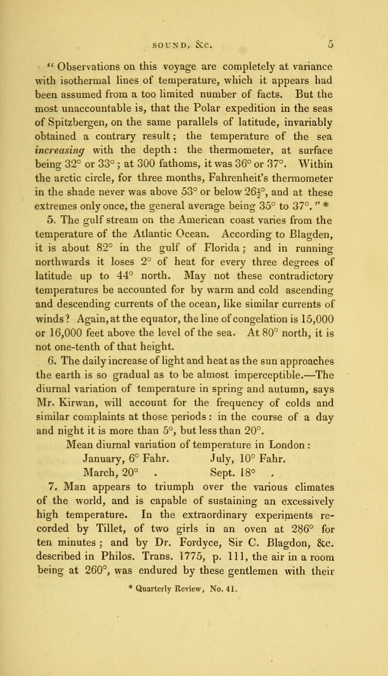  Observations on this voyage are completely at variance with isothermal lines of temperature, which it appears had been assumed from a too limited number of facts. But the most unaccountable is, that the Polar expedition in the seas of Spitzbergen, on the same parallels of latitude, invariably obtained a contrary result; the temperature of the sea increasing with the depth: the thermometer, at surface being 32° or 33° ; at 300 fathoms, it was 36° or 37°. Within the arctic circle, for three months, Fahrenheit's thermometer in the shade never was above 53° or below 26^°, and at these extremes only once, the general average being 35° to 37°.  * 5. The gulf stream on the American coast varies from the temperature of the Atlantic Ocean. According to Blagden, it is about 82° in the gulf of Florida; and in running northwards it loses 2° of heat for every three degrees of latitude up to 44° north. May not these contradictory temperatures be accounted for by warm and cold ascending and descending currents of the ocean, like similar currents of winds? Again, at the equator, the line of congelation is 15,000 or 16,000 feet above the level of the sea. At 80° north, it is not one-tenth of that height. 6. The daily increase of light and heat as the sun approaches the earth is so gradual as to be almost imperceptible.—The diurnal variation of temperature in spring and autumn, says Mr. Kirvvan, will account for the frequency of colds and similar complaints at those periods: in the course of a day and night it is more than 5°, but less than 20°. Mean diurnal variation of temperature in London : January, 6° Fahr. July, 10° Fahr. March, 20° . Sept. 18° . 7. Man appears to triumph over the various climates of the world, and is capable of sustaining an excessively high temperature. In the extraordinary experiments re- corded by Tillet, of two girls in an oven at 286° for ten minutes ; and by Dr. Fordyce, Sir C. Blagdon, &c. described in Philos. Trans. 1775, p. Ill, the air in a room being at 260°, was endured by these gentlemen with their * Quarterly Review, No. 41.