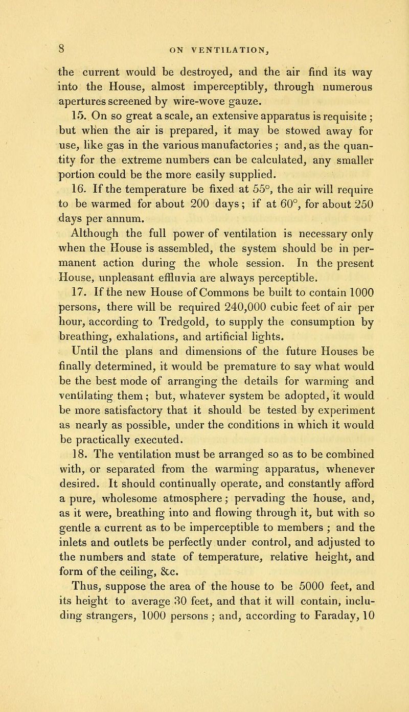 the current would be destroyed, and the air find its way into the House, almost imperceptibly, through numerous apertures screened by wire-wove gauze. 15. On so great a scale, an extensive apparatus is requisite ; but when the air is prepared, it may be stowed away for use, like gas in the various manufactories ; and, as the quan- tity for the extreme numbers can be calculated, any smaller portion could be the more easily supplied. 16. If the temperature be fixed at 55°, the air will require to be warmed for about 200 days; if at 60°, for about 250 days per annum. Although the full power of ventilation is necessary only when the House is assembled, the system should be in per- manent action during the whole session. In the present House, unpleasant effluvia are always perceptible. 17. If the new House of Commons be built to contain 1000 persons, there will be required 240,000 cubic feet of air per hour, according to Tredgold, to supply the consumption by breathing, exhalations, and artificial lights. Until the plans and dimensions of the future Houses be finally determined, it would be premature to say what would be the best mode of arranging the details for warming and ventilating them; but, whatever system be adopted, it would be more satisfactory that it should be tested by experiment as nearly as possible, under the conditions in which it would be practically executed. ] 8. The ventilation must be arranged so as to be combined with, or separated from the warming apparatus, whenever desired. It should continually operate, and constantly afford a pure, wholesome atmosphere; pervading the house, and, as it were, breathing into and flowing through it, but with so gentle a current as to be imperceptible to members ; and the inlets and outlets be perfectly under control, and adjusted to the numbers and state of temperature, relative height, and form of the ceiling, &c. Thus, suppose the area of the house to be 5000 feet, and its height to average 30 feet, and that it will contain, inclu- ding strangers, 1000 persons ; and, according to Faraday, 10