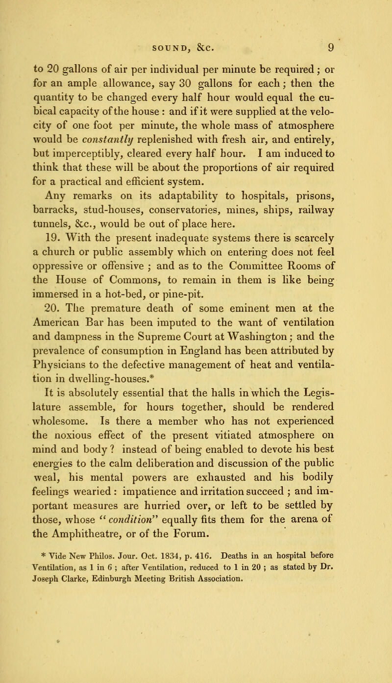 to 20 gallons of air per individual per minute be required; or for an ample allowance, say 30 gallons for each; then the quantity to be changed every half hour would equal the cu- bical capacity of the house : and if it were supplied at the velo- city of one foot per minute, the whole mass of atmosphere would be constantly replenished with fresh air, and entirely, but imperceptibly, cleared every half hour. I am induced to think that these will be about the proportions of air required for a practical and efficient system. Any remarks on its adaptability to hospitals, prisons, barracks, stud-houses, conservatories, mines, ships, railway tunnels, &c, would be out of place here. 19. With the present inadequate systems there is scarcely a church or public assembly which on entering does not feel oppressive or offensive ; and as to the Committee Rooms of the House of Commons, to remain in them is like being immersed in a hot-bed, or pine-pit. 20. The premature death of some eminent men at the American Bar has been imputed to the want of ventilation and dampness in the Supreme Court at Washington; and the prevalence of consumption in England has been attributed by Physicians to the defective management of heat and ventila- tion in dwelling-houses.* It is absolutely essential that the halls in which the Legis- lature assemble, for hours together, should be rendered wholesome. Is there a member who has not experienced the noxious effect of the present vitiated atmosphere on mind and body ? instead of being enabled to devote his best energies to the calm deliberation and discussion of the public weal, his mental powers are exhausted and his bodily feelings wearied : impatience and irritation succeed ; and im- portant measures are hurried over, or left to be settled by those, whose  condition equally fits them for the arena of the Amphitheatre, or of the Forum. * Vide New Philos. Jour. Oct. 1834, p. 416. Deaths in an hospital hefore Ventilation, as 1 in 6 ; after Ventilation, reduced to 1 in 20 ; as stated hy Dr. Joseph Clarke, Edinburgh Meeting British Association.