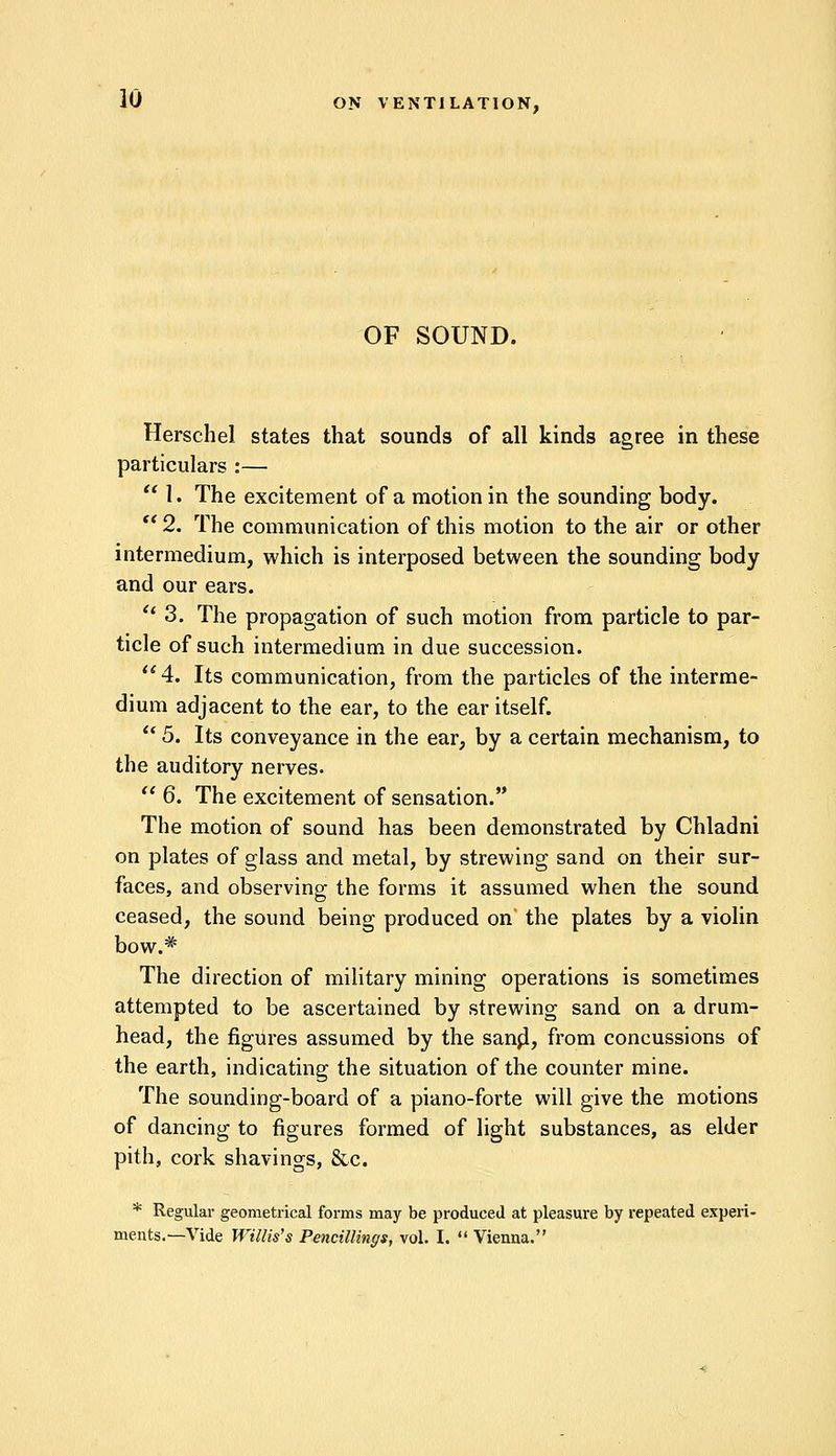 OF SOUND. Herschel states that sounds of all kinds agree in these particulars :—  1. The excitement of a motion in the sounding body. '* 2. The communication of this motion to the air or other intermedium, which is interposed between the sounding body and our ears.  3. The propagation of such motion from particle to par- ticle of such intermedium in due succession. 4. Its communication, from the particles of the interme- dium adjacent to the ear, to the ear itself.  5. Its conveyance in the ear, by a certain mechanism, to the auditory nerves.  6. The excitement of sensation. The motion of sound has been demonstrated by Chladni on plates of glass and metal, by strewing sand on their sur- faces, and observing the forms it assumed when the sound ceased, the sound being produced on' the plates by a violin bow.# The direction of military mining operations is sometimes attempted to be ascertained by strewing sand on a drum- head, the figures assumed by the sanpl, from concussions of the earth, indicating the situation of the counter mine. The sounding-board of a piano-forte will give the motions of dancing to figures formed of light substances, as elder pith, cork shavings, &c. * Regular geometrical forms may be produced at pleasure by repeated experi- ments.—Vide Willis's Pencilling*, vol. I.  Vienna.