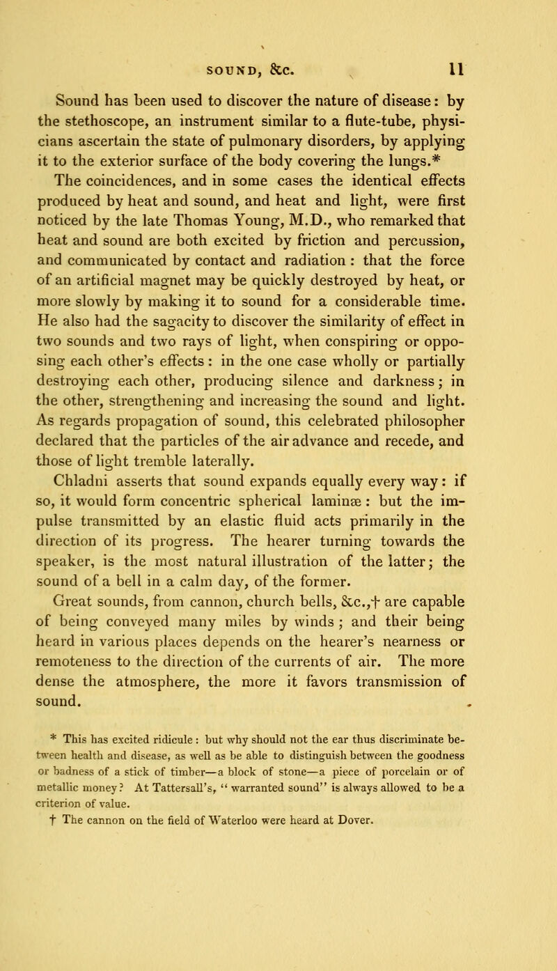 Sound has been used to discover the nature of disease: by the stethoscope, an instrument similar to a flute-tube, physi- cians ascertain the state of pulmonary disorders, by applying it to the exterior surface of the body covering the lungs.* The coincidences, and in some cases the identical effects produced by heat and sound, and heat and light, were first noticed by the late Thomas Young, M.D., who remarked that heat and sound are both excited by friction and percussion, and communicated by contact and radiation : that the force of an artificial magnet may be quickly destroyed by heat, or more slowly by making it to sound for a considerable time. He also had the sagacity to discover the similarity of effect in two sounds and two rays of light, when conspiring or oppo- sing each other's effects: in the one case wholly or partially destroying each other, producing silence and darkness; in the other, strengthening and increasing the sound and light. As regards propagation of sound, this celebrated philosopher declared that the particles of the air advance and recede, and those of light tremble laterally. Chladni asserts that sound expands equally every way: if so, it would form concentric spherical laminae: but the im- pulse transmitted by an elastic fluid acts primarily in the direction of its progress. The hearer turning towards the speaker, is the most natural illustration of the latter; the sound of a bell in a calm day, of the former. Great sounds, from cannon, church bells, Scc.,t are capable of being conveyed many miles by winds ; and their being heard in various places depends on the hearer's nearness or remoteness to the direction of the currents of air. The more dense the atmosphere, the more it favors transmission of sound. * This lias excited ridicule: but why should not the ear thus discriminate be- tween health and disease, as well as be able to distinguish between the goodness or badness of a stick of timber—a block of stone—a piece of porcelain or of metallic money? At TattersalTs,  warranted sound is always allowed to be a criterion of value. f The cannon on the field of Waterloo were heard at Dover.