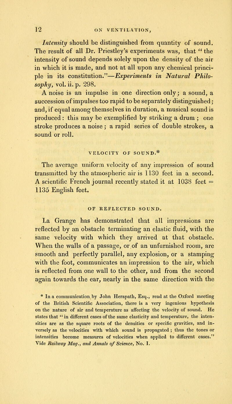 Intensity should be distinguished from quantity of sound. The result of all Dr. Priestley's experiments was, that  the intensity of sound depends solely upon the density of the air in which it is made, and not at all upon any chemical princi- ple in its constitution.—Experiments in Natural Philo- sophy, vol. ii. p. 298. A noise is an impulse in one direction only; a sound, a succession of impulses too rapid to be separately distinguished; and, if equal among themselves in duration, a musical sound is produced : this may be exemplified by striking a drum ; one stroke produces a noise ; a rapid series of double strokes, a sound or roll. VELOCITY OF SOUND.* The average uniform velocity of any impression of sound transmitted by the atmospheric air is 1130 feet in a second. A scientific French journal recently stated it at 1038 feet = 1135 English feet. OF REFLECTED SOUND. La Grange has demonstrated that all impressions are reflected by an obstacle terminating an elastic fluid, with the same velocity with which they arrived at that obstacle. When the walls of a passage, or of an unfurnished room, are smooth and perfectly parallel, any explosion, or a stamping with the foot, communicates an impression to the air, which is reflected from one wall to the other, and from the second again towards the ear, nearly in the same direction with the * In a communication by John Herapath, Esq., read at the Oxford meeting of the British Scientific Association, there is a very ingenious hypothesis on the nature of air and temperature as affecting the velocity of sound. He states that  in different cases of the same elasticity and temperature, the inten- sities are as the square roots of the densities or specific gravities, and in- versely as the velocities with which sound is propagated ; thus the tones or intensities become measures of velocities when applied to different cases. Vide Railway Mag., and Annals of Science, No. I.