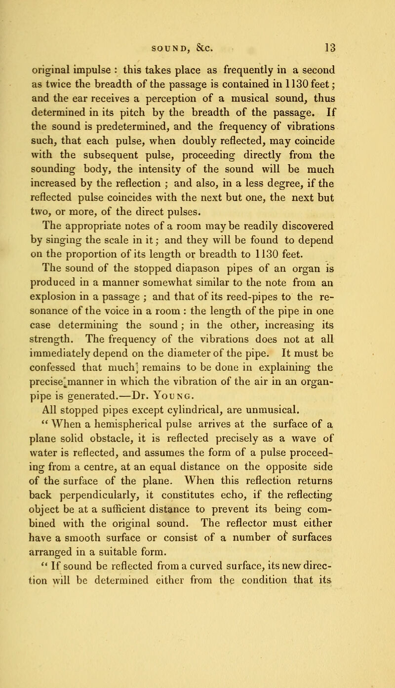 original impulse : this takes place as frequently in a second as twice the breadth of the passage is contained in 1130 feet; and the ear receives a perception of a musical sound, thus determined in its pitch by the breadth of the passage. If the sound is predetermined, and the frequency of vibrations such, that each pulse, when doubly reflected, may coincide with the subsequent pulse, proceeding directly from the sounding body, the intensity of the sound will be much increased by the reflection ; and also, in a less degree, if the reflected pulse coincides with the next but one, the next but two, or more, of the direct pulses. The appropriate notes of a room may be readily discovered by singing the scale in it; and they will be found to depend on the proportion of its length or breadth to 1130 feet. The sound of the stopped diapason pipes of an organ is produced in a manner somewhat similar to the note from an explosion in a passage ; and that of its reed-pipes to the re- sonance of the voice in a room : the length of the pipe in one case determining the sound; in the other, increasing its strength. The frequency of the vibrations does not at all immediately depend on the diameter of the pipe. It must be confessed that much; remains to be done in explaining the precise jnanner in which the vibration of the air in an organ- pipe is generated.—Dr. Young. All stopped pipes except cylindrical, are unmusical.  When a hemispherical pulse arrives at the surface of a plane solid obstacle, it is reflected precisely as a wave of water is reflected, and assumes the form of a pulse proceed- ing from a centre, at an equal distance on the opposite side of the surface of the plane. When this reflection returns back perpendicularly, it constitutes echo, if the reflecting object be at a sufficient distance to prevent its being com- bined with the original sound. The reflector must either have a smooth surface or consist of a number of surfaces arranged in a suitable form.  If sound be reflected from a curved surface, its new direc- tion will be determined either from the condition that its