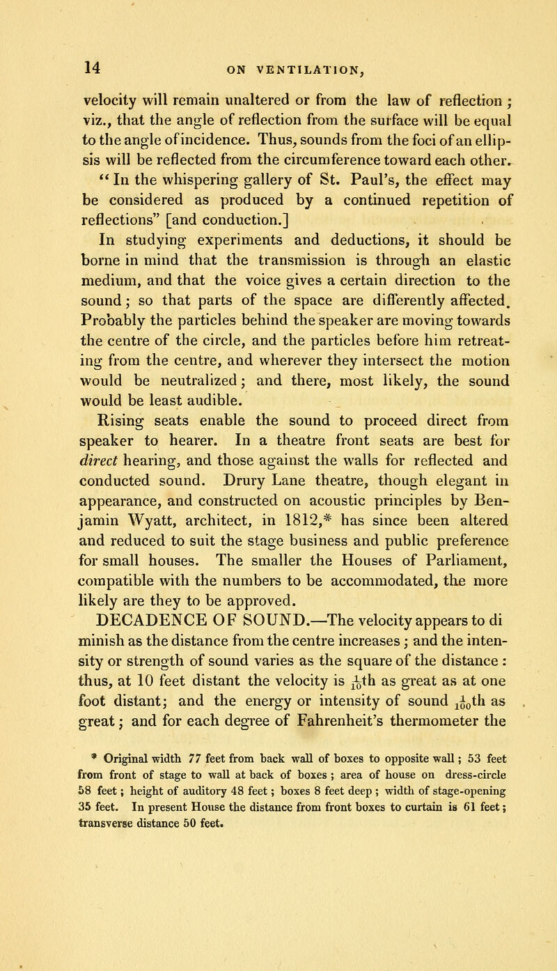 velocity will remain unaltered or from the law of reflection ; viz., that the angle of reflection from the surface will be equal to the angle of incidence. Thus, sounds from the foci of an ellip- sis will be reflected from the circumference toward each other.  In the whispering gallery of St. Paul's, the effect may be considered as produced by a continued repetition of reflections [and conduction.] In studying experiments and deductions, it should be borne in mind that the transmission is through an elastic medium, and that the voice gives a certain direction to the sound; so that parts of the space are differently affected. Probably the particles behind the speaker are moving towards the centre of the circle, and the particles before him retreat- ing from the centre, and wherever they intersect the motion would be neutralized; and there, most likely, the sound would be least audible. Rising seats enable the sound to proceed direct from speaker to hearer. In a theatre front seats are best for direct hearing, and those against the walls for reflected and conducted sound. Drury Lane theatre, though elegant in appearance, and constructed on acoustic principles by Ben- jamin Wyatt, architect, in 1812,* has since been altered and reduced to suit the stage business and public preference for small houses. The smaller the Houses of Parliament, compatible with the numbers to be accommodated, the more likely are they to be approved. DECADENCE OF SOUND.—The velocity appears to di minish as the distance from the centre increases; and the inten- sity or strength of sound varies as the square of the distance : thus, at 10 feet distant the velocity is ^th as great as at one foot distant; and the energy or intensity of sound ^0th as great; and for each degree of Fahrenheit's thermometer the * Original width 77 feet from back wall of boxes to opposite wall; 53 feet from front of stage to wall at back of boxes ; area of house on dress-circle 58 feet; height of auditory 48 feet; boxes 8 feet deep ; width of stage-opening 35 feet. In present House the distance from front boxes to curtain is 61 feet; transverse distance 50 feet.