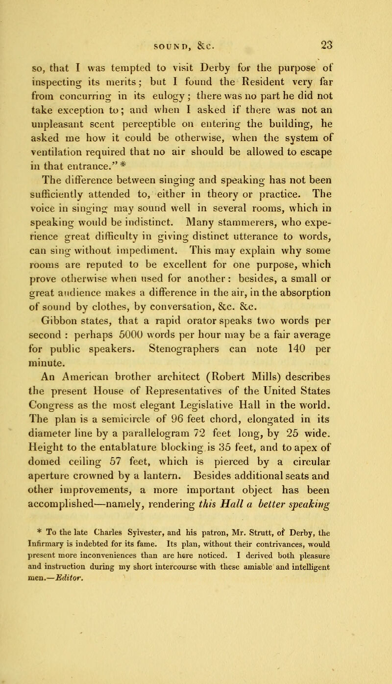 so, that I was tempted to visit Derby for the purpose of inspecting its merits; but I found the Resident very far from concurring in its eulogy ; there was no part he did not take exception to; and when I asked if there was not an unpleasant scent perceptible on entering the building, he asked me how it could be otherwise, when the system of ventilation required that no air should be allowed to escape in that entrance.* The difference between singing and speaking has not been sufficiently attended to, either in theory or practice. The voice in singing may sound well in several rooms, which in speaking would be indistinct. Many stammerers, who expe- rience great difficulty in giving distinct utterance to words, can sing without impediment. This may explain why some rooms are reputed to be excellent for one purpose, which prove otherwise when used for another : besides, a small or great audience makes a difference in the air, in the absorption of sound by clothes, by conversation, &c. &c. Gibbon states, that a rapid orator speaks two words per second : perhaps 5000 words per hour may be a fair average for public speakers. Stenographers can note 140 per minute. An American brother architect (Robert Mills) describes the present House of Representatives of the United States Congress as the most elegant Legislative Hall in the world. The plan is a semicircle of 96 feet chord, elongated in its diameter line by a parallelogram 72 feet long, by 25 wide. Height to the entablature blocking is 35 feet, and to apex of domed ceiling 57 feet, which is pierced by a circular aperture crowned by a lantern. Besides additional seats and other improvements, a more important object has been accomplished'—namely, rendering this Hall a better speakitig * To the late Charles Sylvester, and his patron, Mr. Strutt, of Derby, the Infirmary is indebted for its fame. Its plan, without their contrivances, would present more inconveniences than are here noticed. I derived both pleasure and instruction during my short intercourse with these amiable and intelligent men.—Editor.
