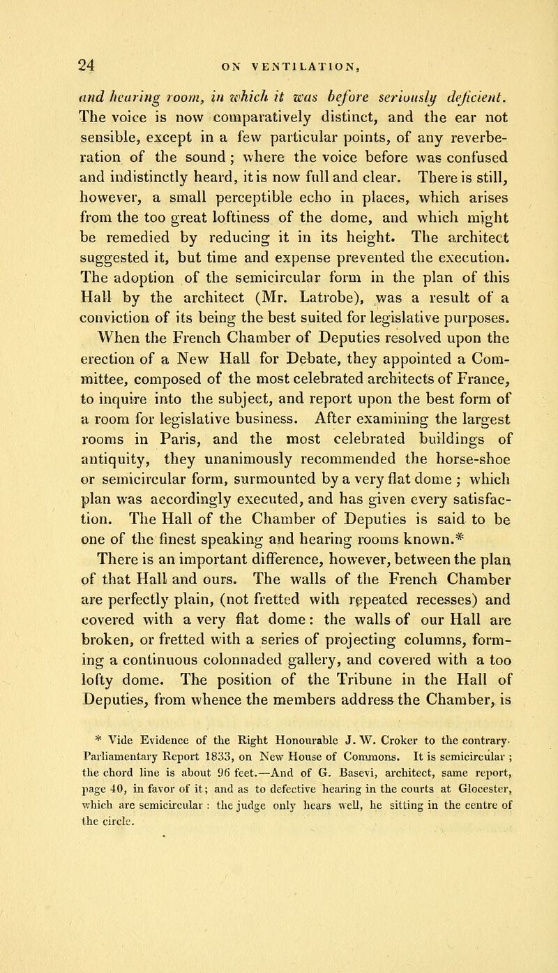 and hearing room, in which it was before seriously deficient. The voice is now comparatively distinct, and the ear not sensible, except in a few particular points, of any reverbe- ration of the sound; where the voice before was confused and indistinctly heard, it is now full and clear. There is still, however, a small perceptible echo in places, which arises from the too great loftiness of the dome, and which might be remedied by reducing it in its height. The architect suggested it, but time and expense prevented the execution. The adoption of the semicircular form in the plan of this Hall by the architect (Mr. Latrobe), was a result of a conviction of its being the best suited for legislative purposes. When the French Chamber of Deputies resolved upon the erection of a New Hall for Debate, they appointed a Com- mittee, composed of the most celebrated architects of France, to inquire into the subject, and report upon the best form of a room for legislative business. After examining the largest rooms in Paris, and the most celebrated buildings of antiquity, they unanimously recommended the horse-shoe or semicircular form, surmounted by a very flat dome ; which plan was accordingly executed, and has given every satisfac- tion. The Hall of the Chamber of Deputies is said to be one of the finest speaking and hearing rooms known.*' There is an important difference, however, between the plan of that Hall and ours. The walls of the French Chamber are perfectly plain, (not fretted with repeated recesses) and covered with a very flat dome: the walls of our Hall are broken, or fretted with a series of projecting columns, form- ing a continuous colonnaded gallery, and covered with a too lofty dome. The position of the Tribune in the Hall of Deputies, from whence the members address the Chamber, is * Vide Evidence of the Right Honourable J. W. Croker to the contrary- Parliamentary Report 1833, on New House of Commons. It is semicircular ; the chord line is about 96 feet.—And of G. Basevi, architect, same report, page 40, in favor of it; and as to defective hearing in the courts at Glocester, which are semicircular : the judge only hears well, he sitting in the centre of the circle.