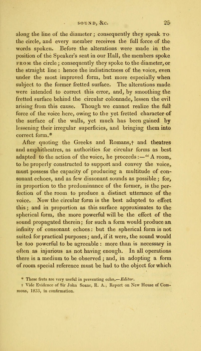 along the line of the diameter ; consequently they speak to the circle, and every member receives the full force of the words spoken. Before the alterations were made in the position of the Speaker's seat in our Hall, the members spoke from the circle; consequently they spoke to the diameter, or the straight line : hence the indistinctness of the voice, even under the most improved form, but more especially when subject to the former fretted surface. The alterations made were intended to correct this error, and, by smoothing the fretted surface behind the circular colonnade, lessen the evil arising; from this cause. Though we cannot realize the full force of the voice here, owing to the yet fretted character of the surface of the walls, yet much has been gained by lessening their irregular superficies, and bringing them into correct form.* After quoting the Greeks and Homans,t and theatres and amphitheatres, as authorities for circular forms as best adapted to the action of the voice, he proceeds :— A room, to be properly constructed to support and convey the voice, must possess the capacity of producing a multitude of con- sonant echoes, and as few dissonant sounds as possible ; for, in proportion to the predominance of the former, is the per- fection of the room to produce a distinct utterance of the voice. Now the circular form is the best adapted to effect this; and in proportion as this surface approximates to the spherical form, the more powerful will be the effect of the sound propagated therein; for such a form would produce an infinity of consonant echoes: but the spherical form is not suited for practical purposes; and, if it were, the sound would be too powerful to be agreeable : more than is necessary is often as injurious as not having enough. In all operations there is a medium to be observed ; and, in adopting a form of room special reference must be had to the object for which * These frets are very useful in preventing echo.—Editor. t Vide Evidence of Sir John Soane, R. A., Report on New House of Com- mons, 1833, in confirmation.