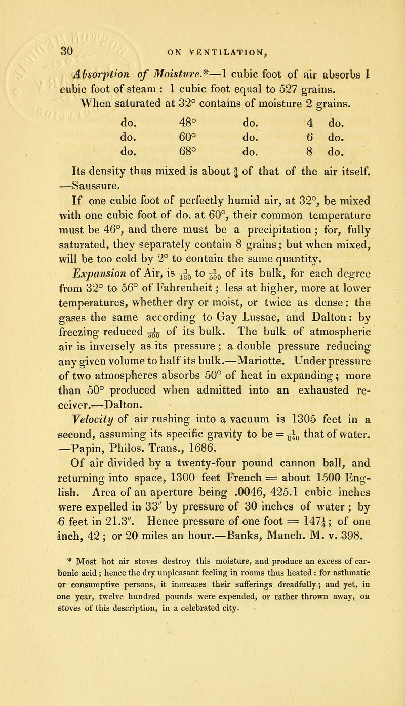 Absorption of Moisture.*—1 cubic foot of air absorbs 1 cubic foot of steam : 1 cubic foot equal to 527 grains. When saturated at 32° contains of moisture 2 grains. do. 48° do. 4 do. do. 60° do. 6 do. do. 68° do. 8 do. Its density thus mixed is about | of that of the air itself. —Saussure. If one cubic foot of perfectly humid air, at 32°, be mixed with one cubic foot of do. at 60°, their common temperature must be 46°, and there must be a precipitation ; for, fully saturated, they separately contain 8 grains; but when mixed, will be too cold by 2° to contain the same quantity. Expansion of Air, is 3^0 to ^ of its bulk, for each degree from 32° to 56° of Fahrenheit; less at higher, more at lower temperatures, whether dry or moist, or twice as dense: the gases the same according to Gay Lussac, and Dalton: by freezing reduced 3^ of its bulk. The bulk of atmospheric air is inversely as its pressure; a double pressure reducing any given volume to half its bulk.—Mariotte. Under pressure of two atmospheres absorbs 50° of heat in expanding; more than 50° produced when admitted into an exhausted re- ceiver.—Dalton. Velocity of air rushing into a vacuum is 1305 feet in a second, assuming its specific gravity to be = g|0 that of water. —Papin, Philos. Trans., 1686. Of air divided by a twenty-four pound cannon ball, and returning into space, 1300 feet French = about 1500 Eng- lish. Area of an aperture being .0046,425.1 cubic inches were expelled in 33 by pressure of 30 inches of water ; by ■6 feet in 21.3. Hence pressure of one foot = 147^ ; of one inch, 42; or 20 miles an hour.—Banks, Manch. M. v. 398. * Most hot air stoves destroy this moisture, and produce an excess of car- bonic acid; hence the dry unpleasant feeling in rooms thus heated: for asthmatic or consumptive persons, it increases their sufferings dreadfully; and yet, in one year, twelve hundred pounds were expended, or rather thrown away, on stoves of this description, in a celebrated city.