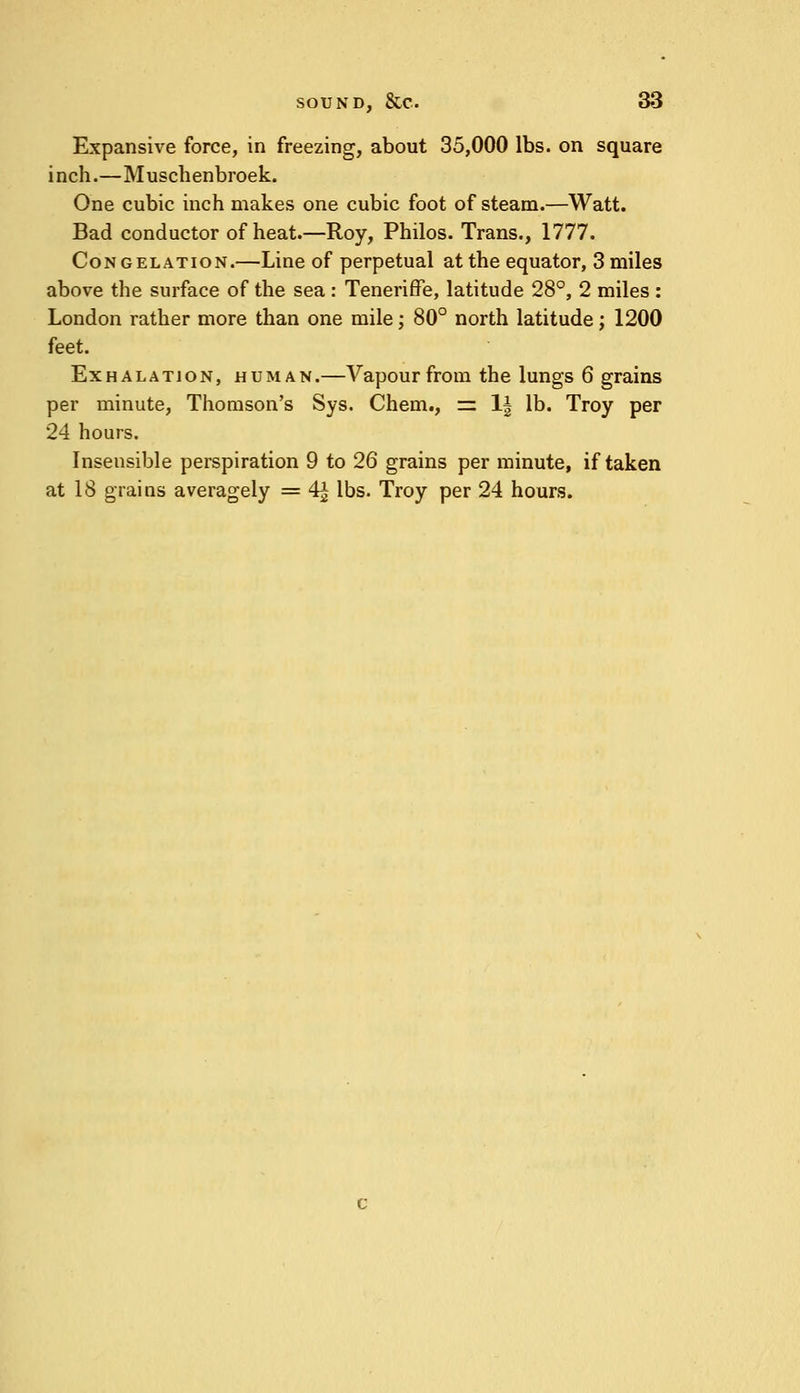 Expansive force, in freezing, about 35,000 lbs. on square inch.—Muschenbroek. One cubic inch makes one cubic foot of steam.—Watt. Bad conductor of heat.—Roy, Philos. Trans., 1777. Congelation.—Line of perpetual at the equator, 3 miles above the surface of the sea : Teneriffe, latitude 28°, 2 miles : London rather more than one mile; 80° north latitude; 1200 feet. Exhalation, human.—Vapour from the lungs 6 grains per minute, Thomson's Sys. Chem., = 1| lb. Troy per 24 hours. Insensible perspiration 9 to 26 grains per minute, if taken at 18 grains averagely = 4^ lbs. Troy per 24 hours.