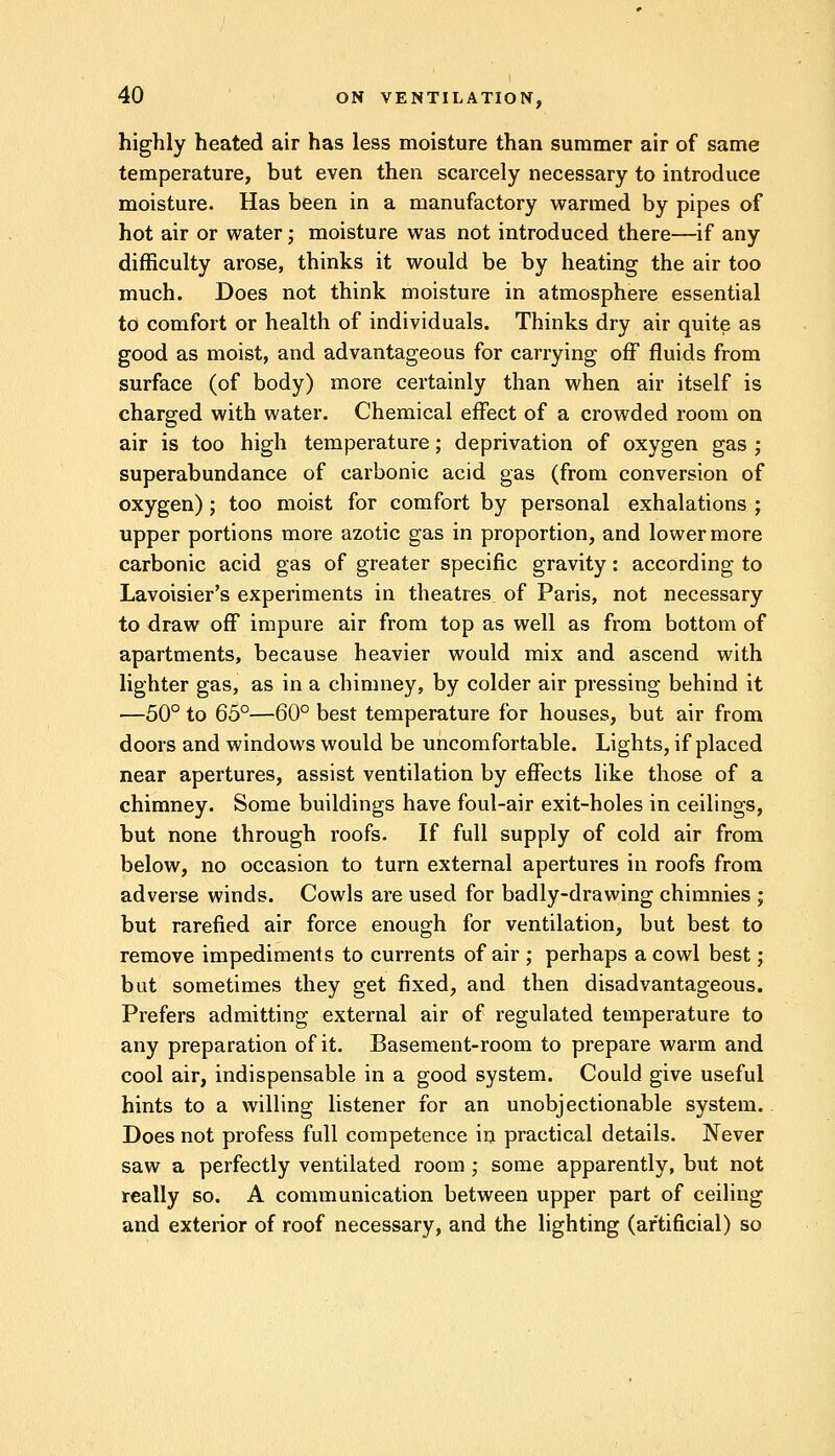 highly heated air has less moisture than summer air of same temperature, but even then scarcely necessary to introduce moisture. Has been in a manufactory warmed by pipes of hot air or water; moisture was not introduced there—if any difficulty arose, thinks it would be by heating the air too much. Does not think moisture in atmosphere essential to comfort or health of individuals. Thinks dry air quite as good as moist, and advantageous for carrying off fluids from surface (of body) more certainly than when air itself is charged with water. Chemical effect of a crowded room on air is too high temperature; deprivation of oxygen gas ; superabundance of carbonic acid gas (from conversion of oxygen); too moist for comfort by personal exhalations ; upper portions more azotic gas in proportion, and lower more carbonic acid gas of greater specific gravity: according to Lavoisier's experiments in theatres of Paris, not necessary to draw off impure air from top as well as from bottom of apartments, because heavier would mix and ascend with lighter gas, as in a chimney, by colder air pressing behind it —50° to 65°—60° best temperature for houses, but air from doors and windows would be uncomfortable. Lights, if placed near apertures, assist ventilation by effects like those of a chimney. Some buildings have foul-air exit-holes in ceilings, but none through roofs. If full supply of cold air from below, no occasion to turn external apertures in roofs from adverse winds. Cowls are used for badly-drawing chimnies ; but rarefied air force enough for ventilation, but best to remove impediments to currents of air ; perhaps a cowl best; but sometimes they get fixed, and then disadvantageous. Prefers admitting external air of regulated temperature to any preparation of it. Basement-room to prepare warm and cool air, indispensable in a good system. Could give useful hints to a willing listener for an unobjectionable system. Does not profess full competence in practical details. Never saw a perfectly ventilated room ; some apparently, but not really so. A communication between upper part of ceiling and exterior of roof necessary, and the lighting (artificial) so