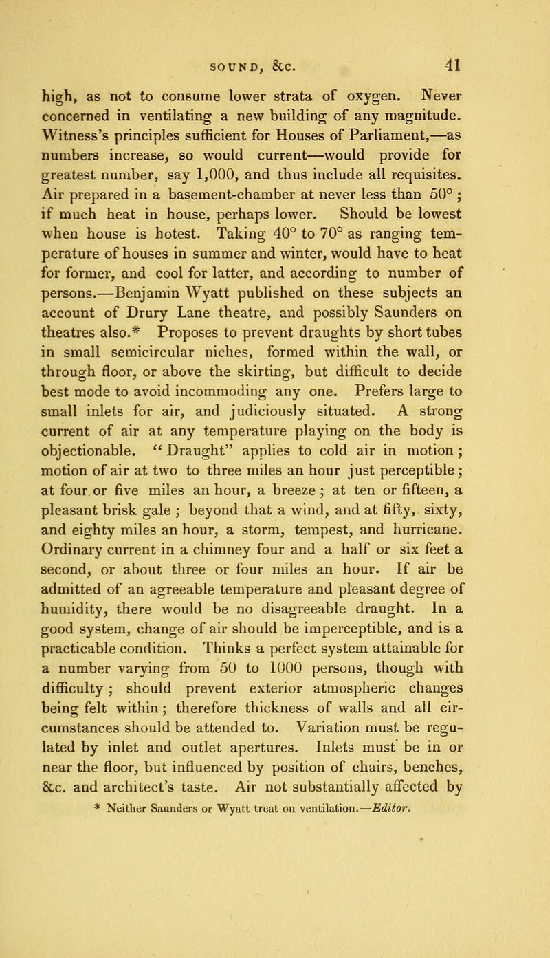 high, as not to consume lower strata of oxygen. Never concerned in ventilating a new building of any magnitude. Witness's principles sufficient for Houses of Parliament,—as numbers increase, so would current—would provide for greatest number, say 1,000, and thus include all requisites. Air prepared in a basement-chamber at never less than 50° ; if much heat in house, perhaps lower. Should be lowest when house is hotest. Taking 40° to 70° as ranging tem- perature of houses in summer and winter, would have to heat for former, and cool for latter, and according to number of persons.—Benjamin Wyatt published on these subjects an account of Drury Lane theatre, and possibly Saunders on theatres also.* Proposes to prevent draughts by short tubes in small semicircular niches, formed within the wall, or through floor, or above the skirting, but difficult to decide best mode to avoid incommoding any one. Prefers large to small inlets for air, and judiciously situated. A strong current of air at any temperature playing on the body is objectionable.  Draught applies to cold air in motion ; motion of air at two to three miles an hour just perceptible; at four or five miles an hour, a breeze ; at ten or fifteen, a pleasant brisk gale ; beyond that a wind, and at fifty, sixty, and eighty miles an hour, a storm, tempest, and hurricane. Ordinary current in a chimney four and a half or six feet a second, or about three or four miles an hour. If air be admitted of an agreeable temperature and pleasant degree of humidity, there would be no disagreeable draught. In a good system, change of air should be imperceptible, and is a practicable condition. Thinks a perfect system attainable for a number varying from 50 to 1000 persons, though with difficulty; should prevent exterior atmospheric changes being felt within ; therefore thickness of walls and all cir- cumstances should be attended to. Variation must be regu- lated by inlet and outlet apertures. Inlets must be in or near the floor, but influenced by position of chairs, benches, &c. and architect's taste. Air not substantially affected by * Neither Saunders or Wyatt treat on ventilation.—Editor.