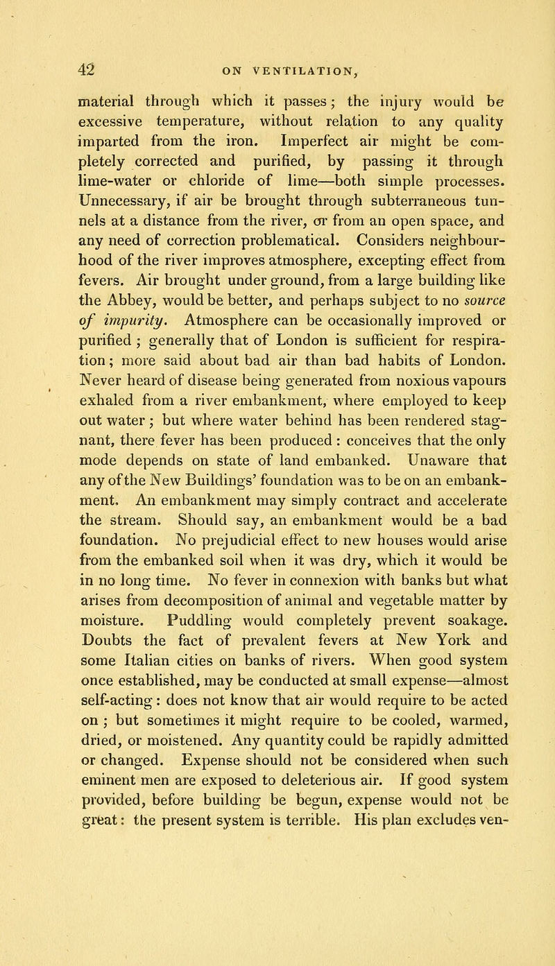 material through which it passes; the injury would be excessive temperature, without relation to any quality imparted from the iron. Imperfect air might be com- pletely corrected and purified, by passing it through lime-water or chloride of lime—both simple processes. Unnecessary, if air be brought through subterraneous tun- nels at a distance from the river, or from an open space, and any need of correction problematical. Considers neighbour- hood of the river improves atmosphere, excepting effect from fevers. Air brought under ground, from a large building like the Abbey, would be better, and perhaps subject to no source of impurity. Atmosphere can be occasionally improved or purified; generally that of London is sufficient for respira- tion ; more said about bad air than bad habits of London. Never heard of disease being generated from noxious vapours exhaled from a river embankment, where employed to keep out water; but where water behind has been rendered stag- nant, there fever has been produced : conceives that the only mode depends on state of land embanked. Unaware that any of the New Buildings' foundation was to be on an embank- ment, An embankment may simply contract and accelerate the stream. Should say, an embankment would be a bad foundation. No prejudicial effect to new houses would arise from the embanked soil when it was dry, which it would be in no long time. No fever in connexion with banks but what arises from decomposition of animal and vegetable matter by moisture. Puddling would completely prevent soakage. Doubts the fact of prevalent fevers at New York and some Italian cities on banks of rivers. When good system once established, may be conducted at small expense—almost self-acting : does not know that air would require to be acted on ; but sometimes it might require to be cooled, warmed, dried, or moistened. Any quantity could be rapidly admitted or changed. Expense should not be considered when such eminent men are exposed to deleterious air. If good system provided, before building be begun, expense would not be great: the present system is terrible. His plan excludes ven-