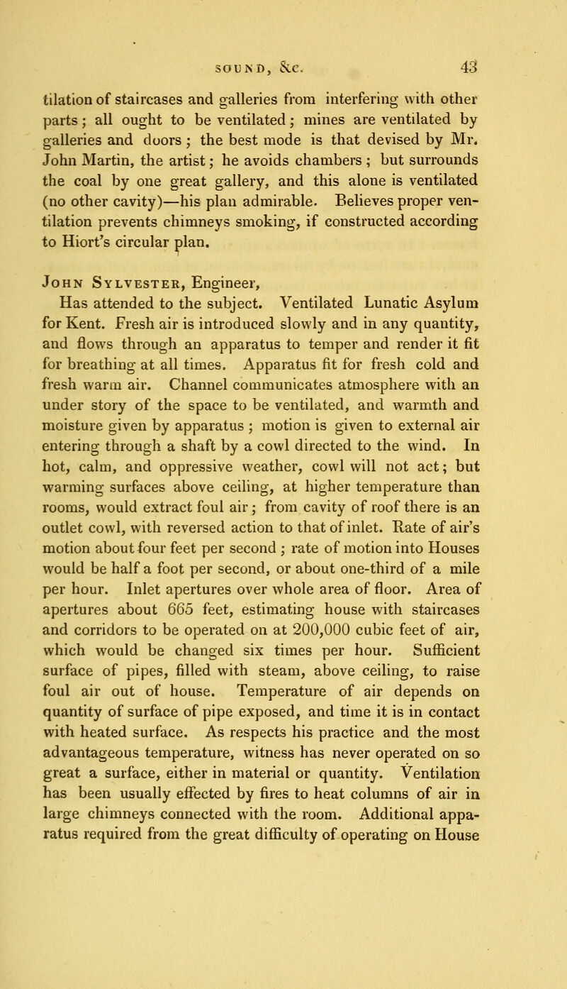 tilation of staircases and galleries from interfering with other parts; all ought to be ventilated; mines are ventilated by galleries and doors ; the best mode is that devised by Mr. John Martin, the artist; he avoids chambers ; but surrounds the coal by one great gallery, and this alone is ventilated (no other cavity)—his plan admirable. Believes proper ven- tilation prevents chimneys smoking, if constructed according to Hiort's circular plan. John Sylvester, Engineer, Has attended to the subject. Ventilated Lunatic Asylum for Kent. Fresh air is introduced slowly and in any quantity, and flows through an apparatus to temper and render it fit for breathing at all times. Apparatus fit for fresh cold and fresh warm air. Channel communicates atmosphere with an under story of the space to be ventilated, and warmth and moisture given by apparatus ; motion is given to external air entering through a shaft by a cowl directed to the wind. In hot, calm, and oppressive weather, cowl will not act; but warming surfaces above ceiling, at higher temperature than rooms, would extract foul air; from cavity of roof there is an outlet cowl, with reversed action to that of inlet. Rate of air's motion about four feet per second ; rate of motion into Houses would be half a foot per second, or about one-third of a mile per hour. Inlet apertures over whole area of floor. Area of apertures about 665 feet, estimating house with staircases and corridors to be operated on at 200,000 cubic feet of air, which would be changed six times per hour. Sufficient surface of pipes, filled with steam, above ceiling, to raise foul air out of house. Temperature of air depends on quantity of surface of pipe exposed, and time it is in contact with heated surface. As respects his practice and the most advantageous temperature, witness has never operated on so great a surface, either in material or quantity. Ventilation has been usually effected by fires to heat columns of air in large chimneys connected with the room. Additional appa- ratus required from the great difficulty of operating on House