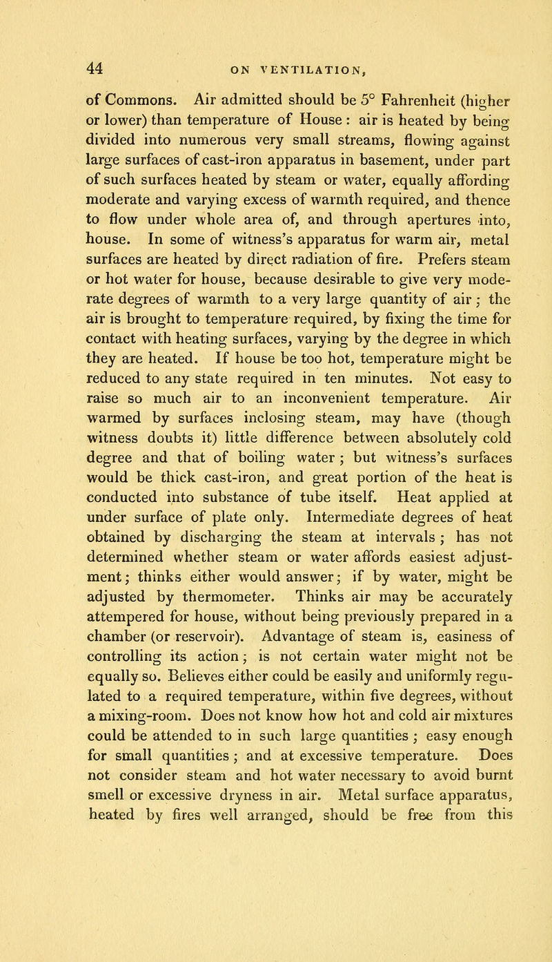 of Commons. Air admitted should be 5° Fahrenheit (higher or lower) than temperature of House : air is heated by being divided into numerous very small streams, flowing against large surfaces of cast-iron apparatus in basement, under part of such surfaces heated by steam or water, equally affording moderate and varying excess of warmth required, and thence to flow under whole area of, and through apertures into, house. In some of witness's apparatus for warm air, metal surfaces are heated by direct radiation of fire. Prefers steam or hot water for house, because desirable to give very mode- rate degrees of warmth to a very large quantity of air ; the air is brought to temperature required, by fixing the time for contact with heating surfaces, varying by the degree in which they are heated. If house be too hot, temperature might be reduced to any state required in ten minutes. Not easy to raise so much air to an inconvenient temperature. Air warmed by surfaces inclosing steam, may have (though witness doubts it) little difference between absolutely cold degree and that of boiling water ; but witness's surfaces would be thick cast-iron, and great portion of the heat is conducted into substance of tube itself. Heat applied at under surface of plate only. Intermediate degrees of heat obtained by discharging the steam at intervals ; has not determined whether steam or water affords easiest adjust- ment; thinks either would answer; if by water, might be adjusted by thermometer. Thinks air may be accurately attempered for house, without being previously prepared in a chamber (or reservoir). Advantage of steam is, easiness of controlling its action; is not certain water might not be equally so. Believes either could be easily and uniformly regu- lated to a required temperature, within five degrees, without a mixing-room. Does not know how hot and cold air mixtures could be attended to in such large quantities ; easy enough for small quantities; and at excessive temperature. Does not consider steam and hot water necessary to avoid burnt smell or excessive dryness in air. Metal surface apparatus, heated by fires well arranged, should be free from this